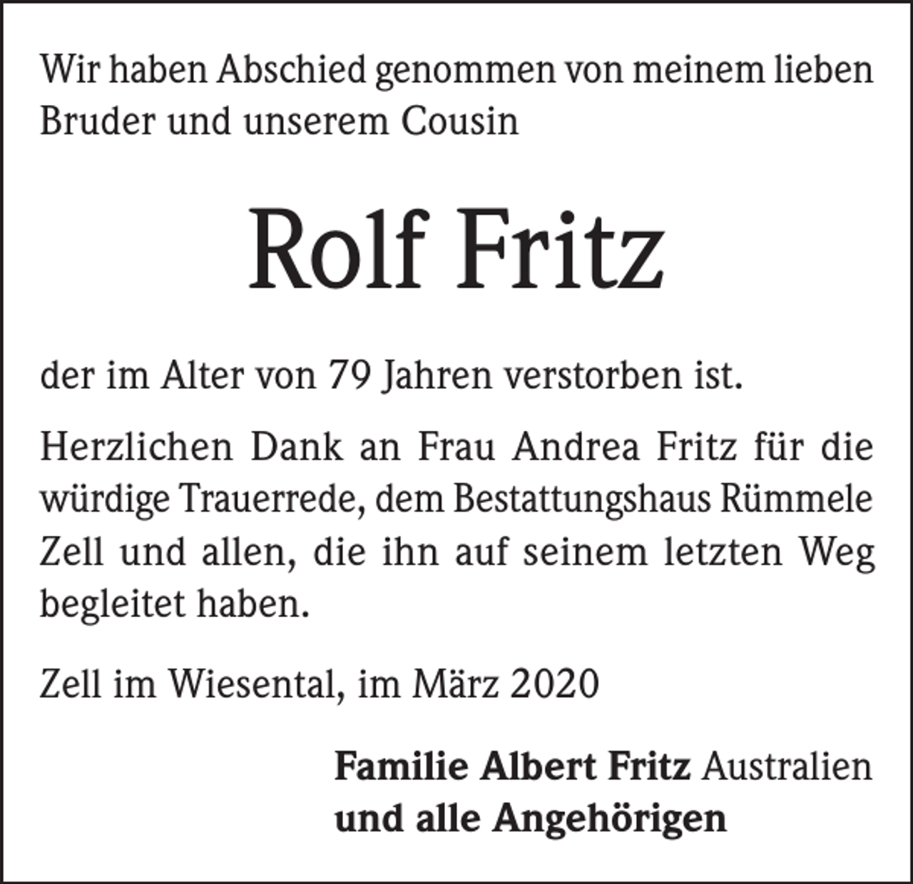 <p>Wir haben Abschied genommen von meinem lieben<br />Bruder und unserem Cousin</p><p>Rolf Fritz<br />der im Alter von 79 Jahren verstorben ist.<br />Herzlichen Dank an Frau Andrea Fritz für die<br />würdige Trauerrede, dem Bestattungshaus Rümmele<br />Zell und allen, die ihn auf seinem letzten Weg<br />begleitet haben.<br />Zell im Wiesental, im März 2020<br />Familie Albert Fritz Australien<br />und alle Angehörigen</p>