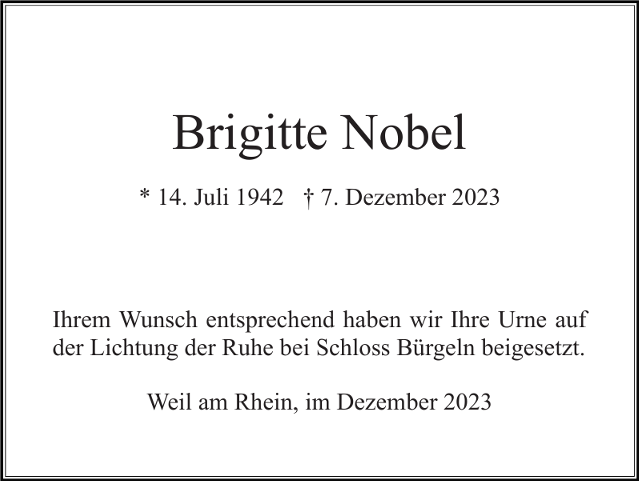 <p>Brigitte Nobel<br />* 14. Juli 1942 † 7. Dezember 2023</p><p>Ihrem Wunsch entsprechend haben wir Ihre Urne auf<br />der Lichtung der Ruhe bei Schloss Bürgeln beigesetzt.<br />Weil am Rhein, im Dezember 2023</p>