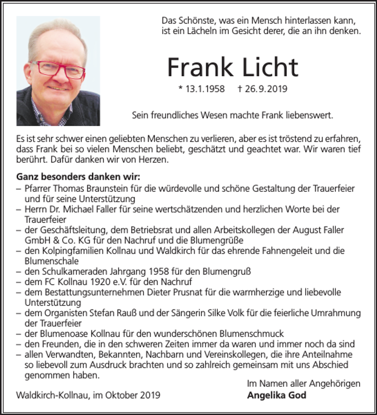 <p>Das Schönste, was ein Mensch hinterlassen kann,<br />ist ein Lächeln im Gesicht derer, die an ihn denken.</p><p>Frank Licht<br />* 13.1.1958</p><p>† 26.9.2019</p><p>Sein freundliches Wesen machte Frank liebenswert.<br />Es ist sehr schwer einen geliebten Menschen zu verlieren, aber es ist tröstend zu erfahren,<br />dass Frank bei so vielen Menschen beliebt, geschätzt und geachtet war. Wir waren tief<br />berührt. Dafür danken wir von Herzen.<br />Ganz besonders danken wir:<br />– Pfarrer Thomas Braunstein für die würdevolle und schöne Gestaltung der Trauerfeier<br />und für seine Unterstützung<br />– Herrn Dr. Michael Faller für seine wertschätzenden und herzlichen Worte bei der<br />Trauerfeier<br />– der Geschäftsleitung, dem Betriebsrat und allen Arbeitskollegen der August Faller<br />GmbH &amp; Co. KG für den Nachruf und die Blumengrüße<br />– den Kolpingfamilien Kollnau und Waldkirch für das ehrende Fahnengeleit und die<br />Blumenschale<br />– den Schulkameraden Jahrgang 1958 für den Blumengruß<br />– dem FC Kollnau 1920 e.V. für den Nachruf<br />– dem Bestattungsunternehmen Dieter Prusnat für die warmherzige und liebevolle<br />Unterstützung<br />– dem Organisten Stefan Rauß und der Sängerin Silke Volk für die feierliche Umrahmung<br />der Trauerfeier<br />– der Blumenoase Kollnau für den wunderschönen Blumenschmuck<br />– den Freunden, die in den schweren Zeiten immer da waren und immer noch da sind<br />– allen Verwandten, Bekannten, Nachbarn und Vereinskollegen, die ihre Anteilnahme<br />so liebevoll zum Ausdruck brachten und so zahlreich gemeinsam mit uns Abschied<br />genommen haben.<br />Im Namen aller Angehörigen<br />Waldkirch-Kollnau, im Oktober 2019<br />Angelika God</p>