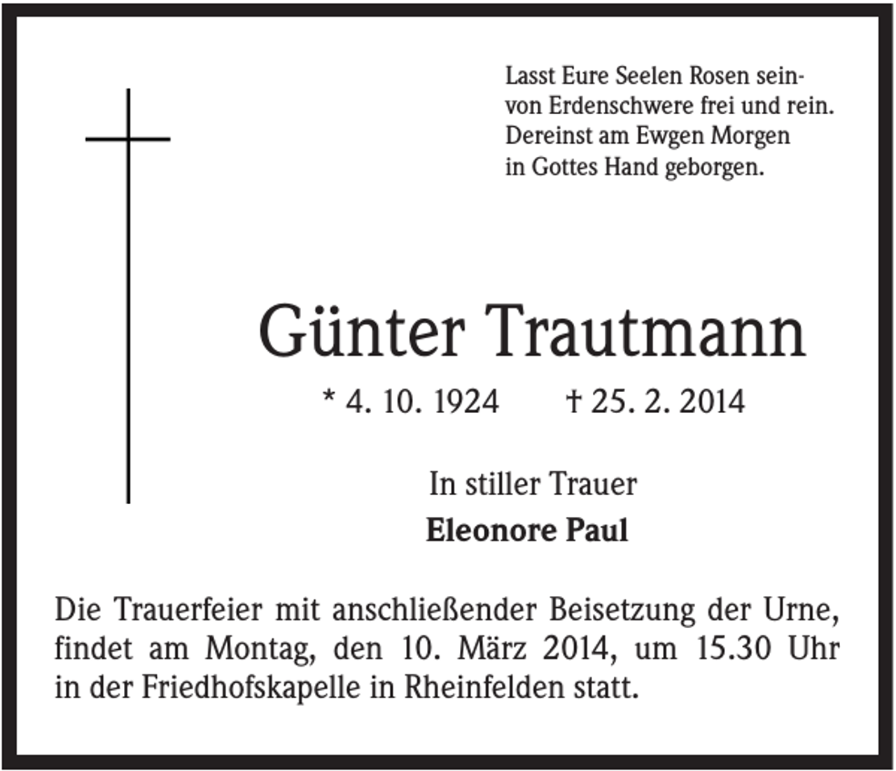 <p>Lasst Eure Seelen Rosen seinvon Erdenschwere frei und rein.<br />Dereinst am Ewgen Morgen<br />in Gottes Hand geborgen.</p><p>Günter Trautmann<br />* 4. 10. 1924</p><p>† 25. 2. 2014</p><p>In stiller Trauer<br />Eleonore Paul<br />Die Trauerfeier mit anschließender Beisetzung der Urne,<br />findet am Montag, den 10. März 2014, um 15.30 Uhr<br />in der Friedhofskapelle in Rheinfelden statt.</p>