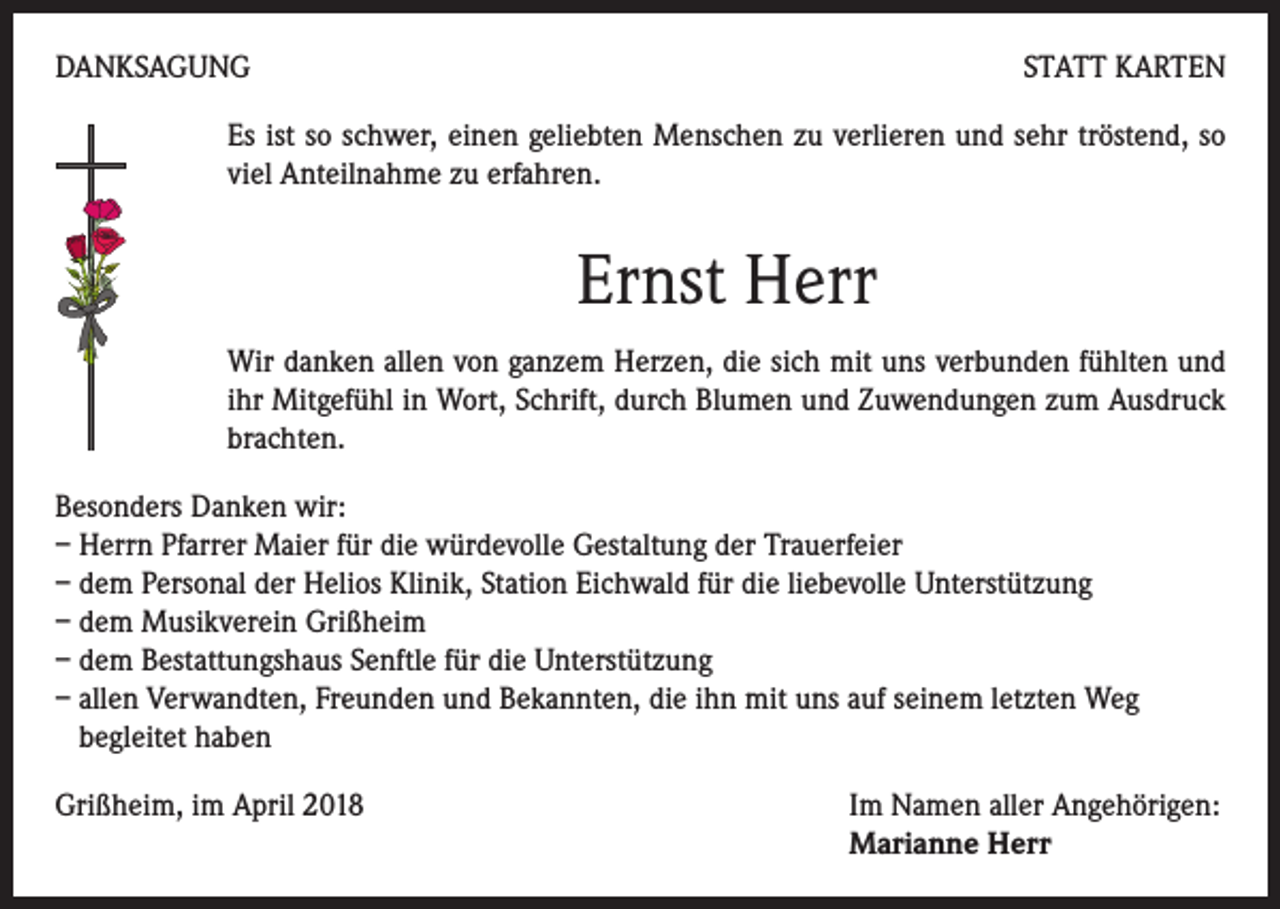 <p>DANKSAGUNG</p><p>STATT KARTEN</p><p>Es ist so schwer, einen geliebten Menschen zu verlieren und sehr tröstend, so<br />viel Anteilnahme zu erfahren.</p><p>Ernst Herr<br />Wir danken allen von ganzem Herzen, die sich mit uns verbunden fühlten und<br />ihr Mitgefühl in Wort, Schrift, durch Blumen und Zuwendungen zum Ausdruck<br />brachten.<br />Besonders Danken wir:<br />– Herrn Pfarrer Maier für die würdevolle Gestaltung der Trauerfeier<br />– dem Personal der Helios Klinik, Station Eichwald für die liebevolle Unterstützung<br />– dem Musikverein Grißheim<br />– dem Bestattungshaus Senftle für die Unterstützung<br />– allen Verwandten, Freunden und Bekannten, die ihn mit uns auf seinem letzten Weg<br />begleitet haben<br />Grißheim, im April 2018 Im Namen aller Angehörigen:<br />Marianne Herr</p>