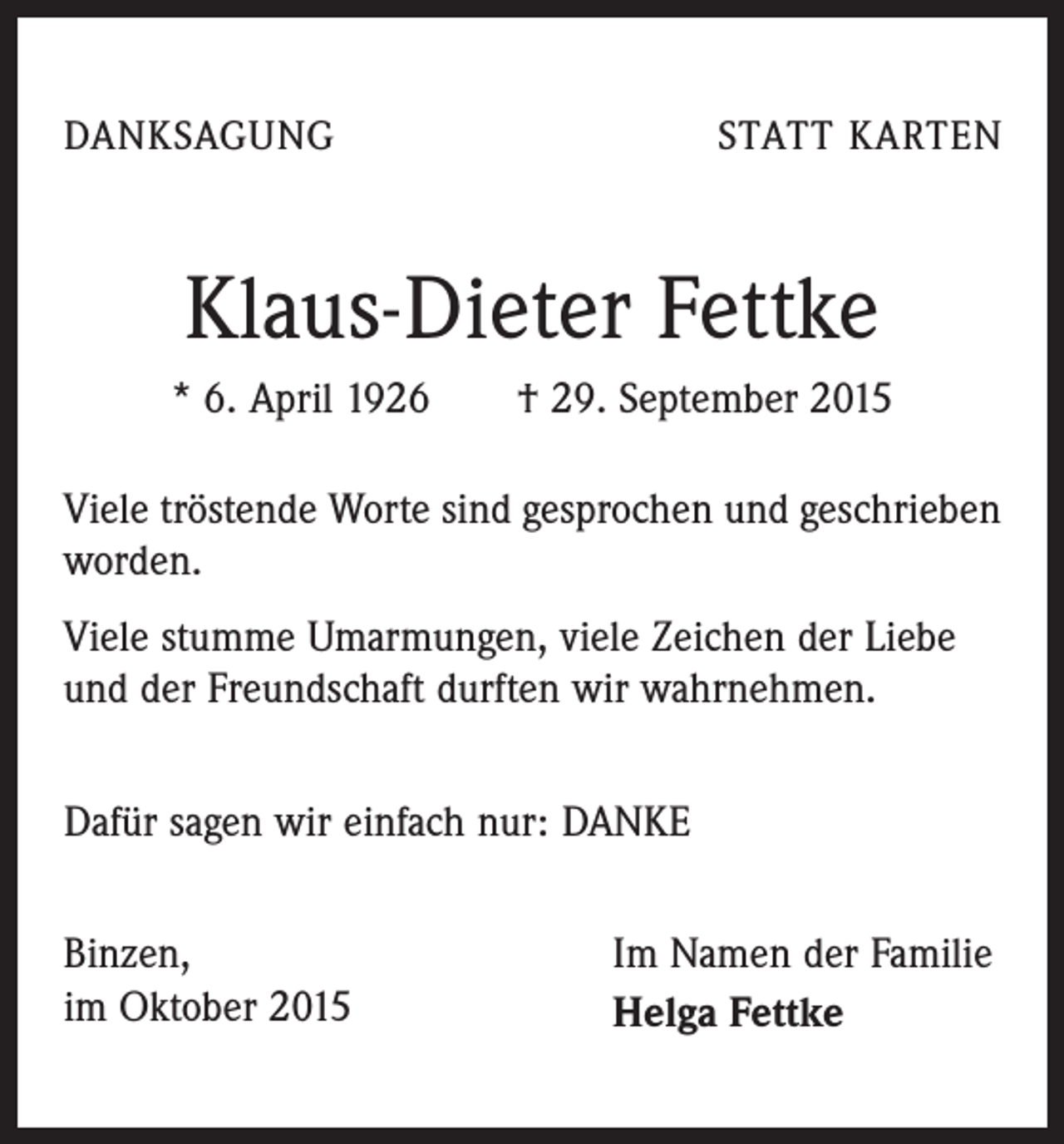 <p>DANKSAGUNG</p><p>STATT KARTEN</p><p>Klaus-Dieter Fettke<br />* 6. April 1926 † 29. September 2015<br />Viele tröstende Worte sind gesprochen und geschrieben<br />worden.<br />Viele stumme Umarmungen, viele Zeichen der Liebe<br />und der Freundschaft durften wir wahrnehmen.<br />Dafür sagen wir einfach nur: DANKE<br />Binzen,<br />im Oktober 2015</p><p>Im Namen der Familie<br />Helga Fettke</p>