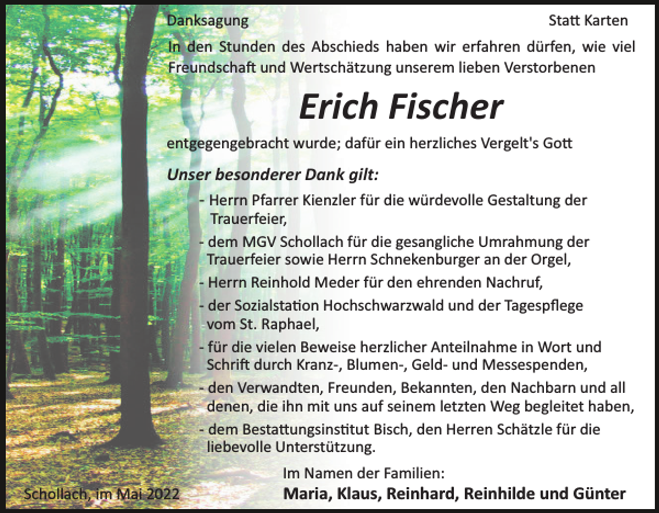 <p>Danksagung</p><p>Sta� Karten</p><p>In den Stunden des Abschieds haben wir erfahren dürfen, wie viel<br />Freundscha� und Wertschätzung unserem lieben Verstorbenen</p><p>Erich Fischer<br />entgegengebracht wurde; dafür ein herzliches Vergelt's Go�</p><p>Unser besonderer Dank gilt:<br />­ Herrn Pfarrer Kienzler für die würdevolle Gestaltung der<br />Trauerfeier,<br />­ dem MGV Schollach für die gesangliche Umrahmung der<br />Trauerfeier sowie Herrn Schnekenburger an der Orgel,<br />­ Herrn Reinhold Meder für den ehrenden Nachruf,<br />­ der Sozialsta�on Hochschwarzwald und der Tagespﬂege<br />vom St. Raphael,<br />­ für die vielen Beweise herzlicher Anteilnahme in Wort und<br />Schri� durch Kranz­, Blumen­, Geld­ und Messespenden,<br />­ den Verwandten, Freunden, Bekannten, den Nachbarn und all<br />denen, die ihn mit uns auf seinem letzten Weg begleitet haben,<br />­ dem Besta�ungsins�tut Bisch, den Herren Schätzle für die<br />liebevolle Unterstützung.<br />Im Namen der Familien:<br />Schollach, im Mai 2022</p><p>Maria, Klaus, Reinhard, Reinhilde und Günter</p>