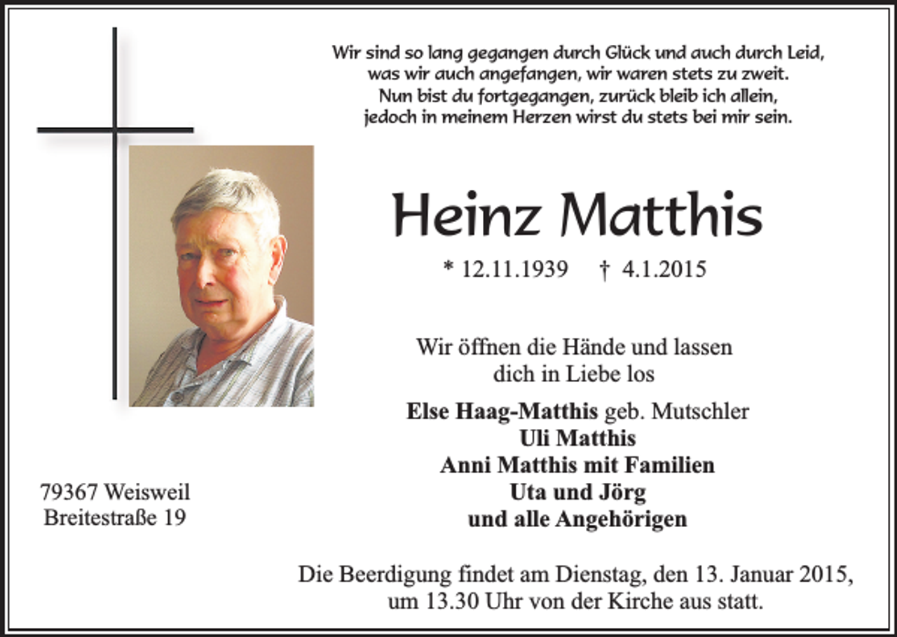 <p>Wir sind so lang gegangen durch Glück und auch durch Leid,<br />was wir auch angefangen, wir waren stets zu zweit.<br />Nun bist du fortgegangen, zurück bleib ich allein,<br />jedoch in meinem Herzen wirst du stets bei mir sein.</p><p>Heinz Matthis<br />* 12.11.1939</p><p>† 4.1.2015</p><p>Wir öffnen die Hände und lassen<br />dich in Liebe los</p><p>79367 Weisweil<br />Breitestraße 19</p><p>Else Haag-Matthis geb. Mutschler<br />Uli Matthis<br />Anni Matthis mit Familien<br />Uta und Jörg<br />und alle Angehörigen<br />Die Beerdigung findet am Dienstag, den 13. Januar 2015,<br />um 13.30 Uhr von der Kirche aus statt.</p>
