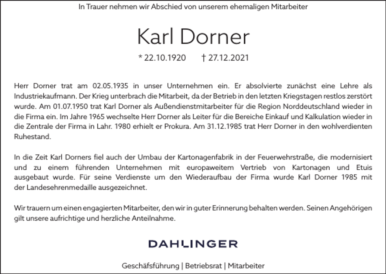 <p>In Trauer nehmen wir Abschied von unserem ehemaligen Mitarbeiter</p><p>Karl Dorner<br />* 22.10.1920</p><p>† 27.12.2021</p><p>Herr Dorner trat am 02.05.1935 in unser Unternehmen ein. Er absolvierte zunächst eine Lehre als<br />Industriekaufmann. Der Krieg unterbrach die Mitarbeit, da der Betrieb in den letzten Kriegstagen restlos zerstört<br />wurde. Am 01.07.1950 trat Karl Dorner als Außendienstmitarbeiter für die Region Norddeutschland wieder in<br />die Firma ein. Im Jahre 1965 wechselte Herr Dorner als Leiter für die Bereiche Einkauf und Kalkulation wieder in<br />die Zentrale der Firma in Lahr. 1980 erhielt er Prokura. Am 31.12.1985 trat Herr Dorner in den wohlverdienten<br />Ruhestand.<br />In die Zeit Karl Dorners fiel auch der Umbau der Kartonagenfabrik in der Feuerwehrstraße, die modernisiert<br />und zu einem führenden Unternehmen mit europaweitem Vertrieb von Kartonagen und Etuis<br />ausgebaut wurde. Für seine Verdienste um den Wiederaufbau der Firma wurde Karl Dorner 1985 mit<br />der Landesehrenmedaille ausgezeichnet.<br />Wir trauern um einen engagierten Mitarbeiter, den wir in guter Erinnerung behalten werden. Seinen Angehörigen<br />gilt unsere aufrichtige und herzliche Anteilnahme.</p><p>Geschäfsführung | Betriebsrat | Mitarbeiter</p>
