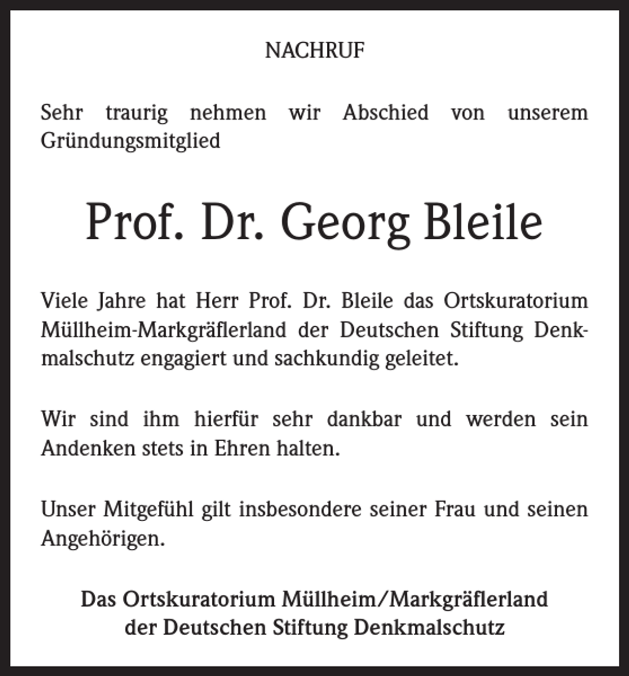 <p>NACHRUF<br />Sehr traurig nehmen wir Abschied von unserem<br />Gründungsmitglied</p><p>Prof. Dr. Georg Bleile<br />Viele Jahre hat Herr Prof. Dr. Bleile das Ortskuratorium<br />Müllheim-Markgräflerland der Deutschen Stiftung Denkmalschutz engagiert und sachkundig geleitet.<br />Wir sind ihm hierfür sehr dankbar und werden sein<br />Andenken stets in Ehren halten.<br />Unser Mitgefühl gilt insbesondere seiner Frau und seinen<br />Angehörigen.<br />Das Ortskuratorium Müllheim/Markgräflerland<br />der Deutschen Stiftung Denkmalschutz</p>