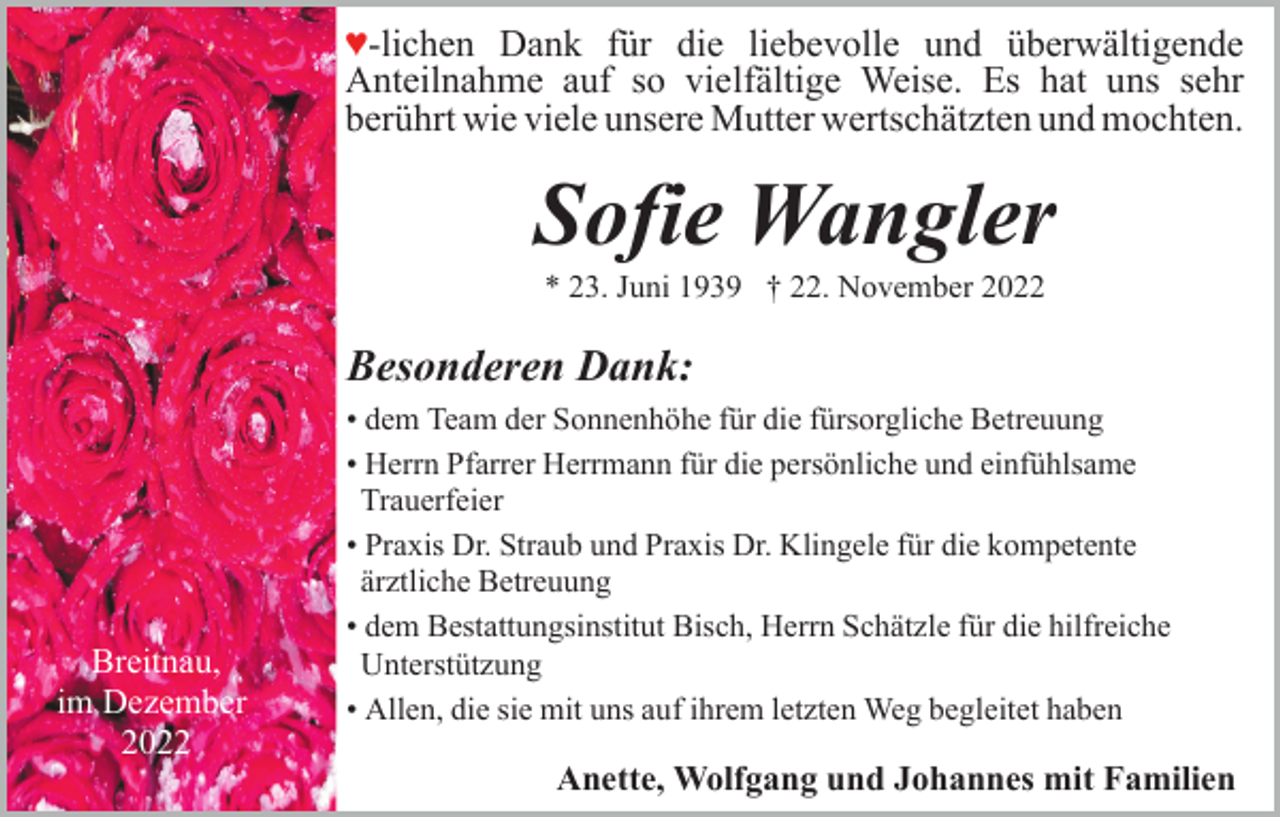 <p>♥-lichen Dank für die liebevolle und überwältigende<br />Anteilnahme auf so vielfältige Weise. Es hat uns sehr<br />berührt wie viele unsere Mutter wertschätzten und mochten.</p><p>Sofie Wangler<br />* 23. Juni 1939 † 22. November 2022</p><p>Besonderen Dank:</p><p>Breitnau,<br />im Dezember<br />2022</p><p>• dem Team der Sonnenhöhe für die fürsorgliche Betreuung<br />• Herrn Pfarrer Herrmann für die persönliche und einfühlsame<br />Trauerfeier<br />• Praxis Dr. Straub und Praxis Dr. Klingele für die kompetente<br />ärztliche Betreuung<br />• dem Bestattungsinstitut Bisch, Herrn Schätzle für die hilfreiche<br />Unterstützung<br />• Allen, die sie mit uns auf ihrem letzten Weg begleitet haben</p><p>Anette, Wolfgang und Johannes mit Familien</p>