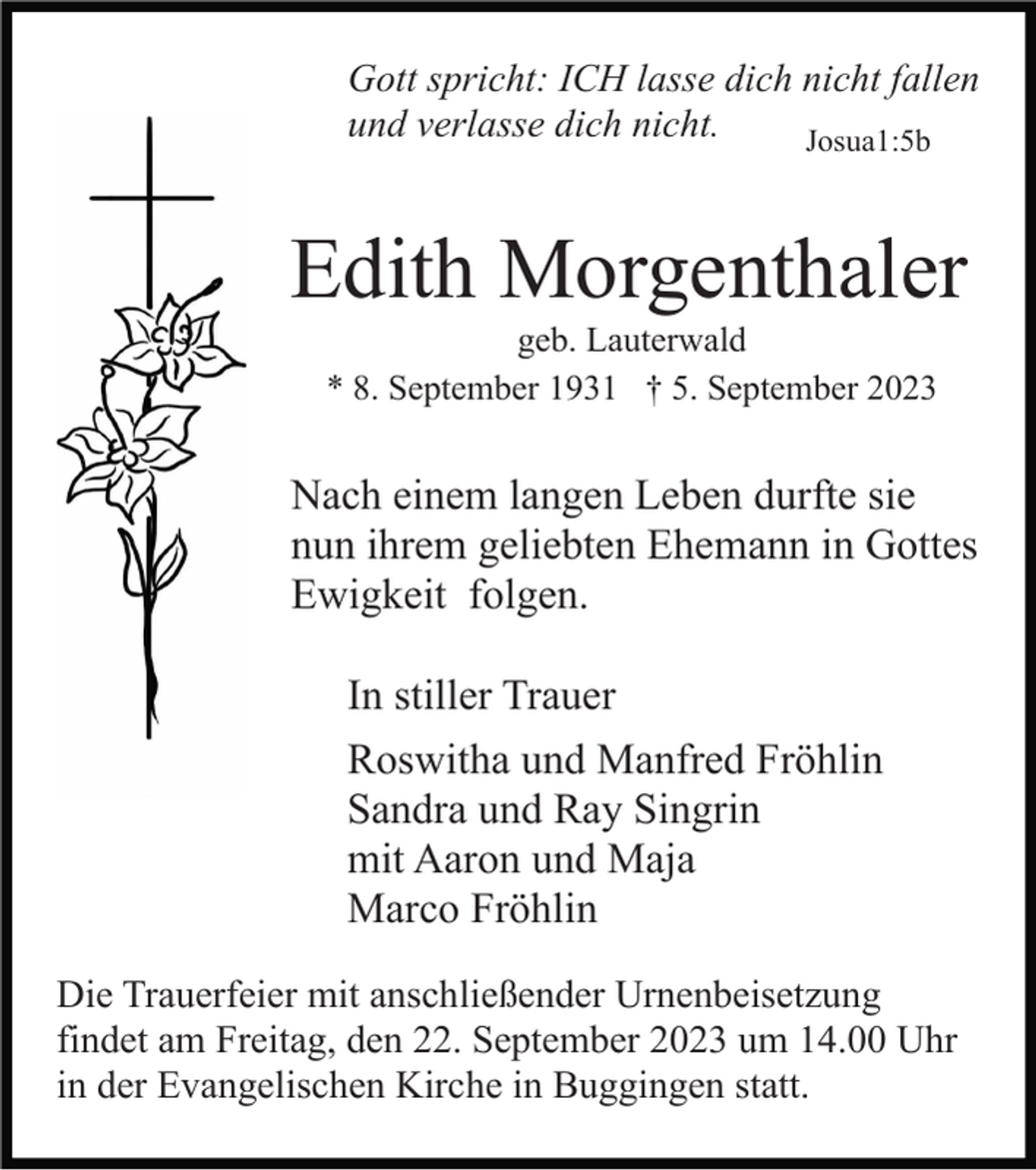 <p>Gott spricht: ICH lasse dich nicht fallen<br />und verlasse dich nicht.<br />Josua1:5b</p><p>Edith Morgenthaler<br />geb. Lauterwald<br />* 8. September 1931 † 5. September 2023</p><p>Nach einem langen Leben durfte sie<br />nun ihrem geliebten Ehemann in Gottes<br />Ewigkeit folgen.<br />In stiller Trauer<br />Roswitha und Manfred Fröhlin<br />Sandra und Ray Singrin<br />mit Aaron und Maja<br />Marco Fröhlin<br />Die Trauerfeier mit anschließender Urnenbeisetzung<br />findet am Freitag, den 22. September 2023 um 14.00 Uhr<br />in der Evangelischen Kirche in Buggingen statt.</p>