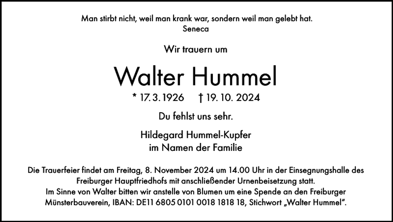 <p>Man stirbt nicht, weil man krank war, sondern weil man gelebt hat.<br />Seneca</p><p>Wir trauern um</p><p>Walter Hummel<br />* 17. 3. 1926</p><p>† 19. 10. 2024</p><p>Du fehlst uns sehr.<br />Hildegard Hummel-Kupfer<br />im Namen der Familie<br />Die Trauerfeier findet am Freitag, 8. November 2024 um 14.00 Uhr in der Einsegnungshalle des<br />Freiburger Hauptfriedhofs mit anschließender Urnenbeisetzung statt.<br />Im Sinne von Walter bitten wir anstelle von Blumen um eine Spende an den Freiburger<br />Münsterbauverein, IBAN: DE11 6805 0101 00, Stichwort „Walter Hummel“.</p>