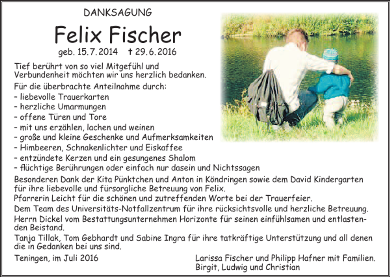 <p>DANKSAGUNG</p><p>Felix Fischer<br />geb. 15. 7. 2014</p><p>✝ 29. 6. 2016</p><p>Tief berührt von so viel Mitgefühl und<br />Verbundenheit möchten wir uns herzlich bedanken.<br />Für die überbrachte Anteilnahme durch:<br />– liebevolle Trauerkarten<br />– herzliche Umarmungen<br />– offene Türen und Tore<br />– mit uns erzählen, lachen und weinen<br />– große und kleine Geschenke und Aufmerksamkeiten<br />– Himbeeren, Schnakenlichter und Eiskaffee<br />– entzündete Kerzen und ein gesungenes Shalom<br />– flüchtige Berührungen oder einfach nur dasein und Nichtssagen<br />Besonderen Dank der Kita Pünktchen und Anton in Köndringen sowie dem David Kindergarten<br />für ihre liebevolle und fürsorgliche Betreuung von Felix.<br />Pfarrerin Leicht für die schönen und zutreffenden Worte bei der Trauerfeier.<br />Dem Team des Universitäts-Notfallzentrum für ihre rücksichtsvolle und herzliche Betreuung.<br />Herrn Dickel vom Bestattungsunternehmen Horizonte für seinen einfühlsamen und entlastenden Beistand.<br />Tanja Tillak, Tom Gebhardt und Sabine Ingra für ihre tatkräftige Unterstützung und all denen<br />die in Gedanken bei uns sind.<br />Teningen, im Juli 2016<br />Larissa Fischer und Philipp Hafner mit Familien.</p><p>Birgit, Ludwig und Christian</p>