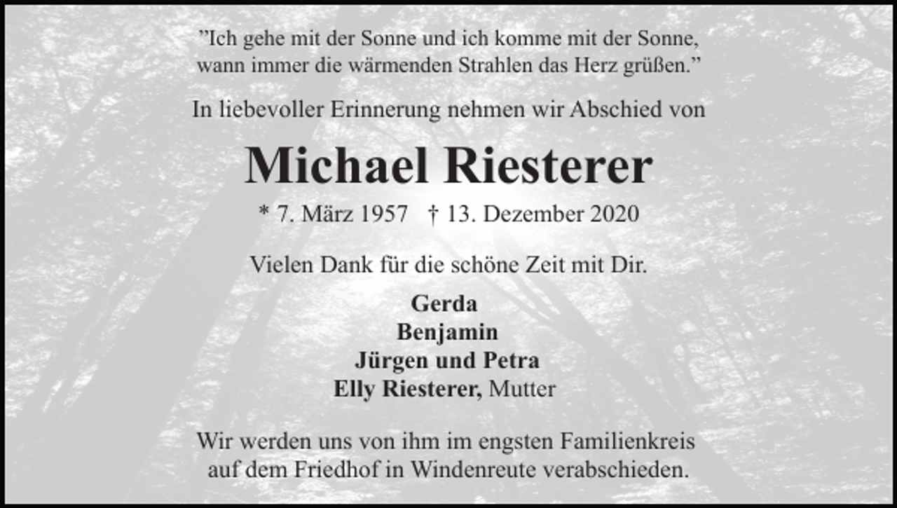 <p>”Ich gehe mit der Sonne und ich komme mit der Sonne,<br />wann immer die wärmenden Strahlen das Herz grüßen.”</p><p>In liebevoller Erinnerung nehmen wir Abschied von</p><p>Michael Riesterer<br />* 7. März 1957 † 13. Dezember 2020<br />Vielen Dank für die schöne Zeit mit Dir.<br />Gerda<br />Benjamin<br />Jürgen und Petra<br />Elly Riesterer, Mutter<br />Wir werden uns von ihm im engsten Familienkreis<br />auf dem Friedhof in Windenreute verabschieden.</p>