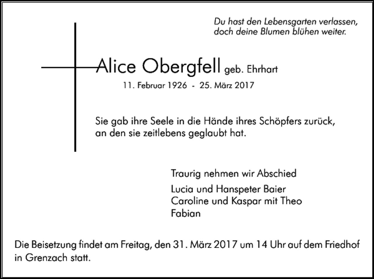 <p>Du hast den Lebensgarten verlassen,<br />doch deine Blumen blühen weiter.</p><p>Alice Obergfell geb. Ehrhart<br />11. Februar 1926 - 25. März 2017</p><p>Sie gab ihre Seele in die Hände ihres Schöpfers zurück,<br />an den sie zeitlebens geglaubt hat.</p><p>Traurig nehmen wir Abschied<br />Lucia und Hanspeter Baier<br />Caroline und Kaspar mit Theo<br />Fabian<br />Die Beisetzung findet am Freitag, den 31. März 2017 um 14 Uhr auf dem Friedhof<br />in Grenzach statt.</p>