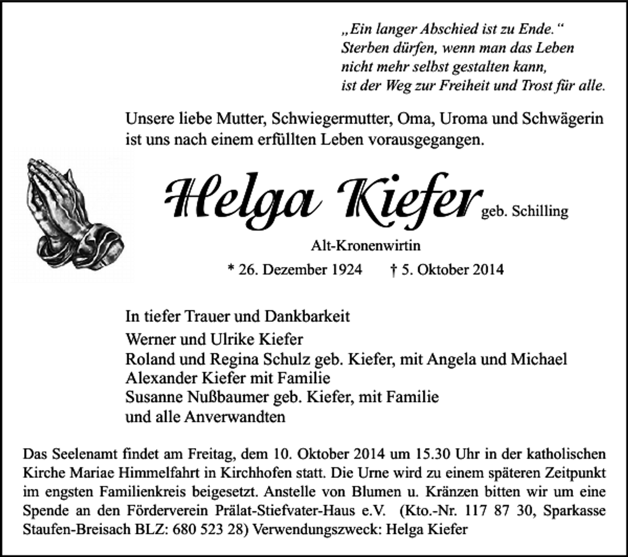<p>„Ein langer Abschied ist zu Ende.“<br />Sterben dürfen, wenn man das Leben<br />nicht mehr selbst gestalten kann,<br />ist der Weg zur Freiheit und Trost für alle.</p><p>Unsere liebe Mutter, Schwiegermutter, Oma, Uroma und Schwägerin<br />ist uns nach einem erfüllten Leben vorausgegangen.</p><p>Helga Kiefer</p><p>geb. Schilling</p><p>Alt-Kronenwirtin<br />* 26. Dezember 1924</p><p>† 5. Oktober 2014</p><p>In tiefer Trauer und Dankbarkeit<br />Werner und Ulrike Kiefer<br />Roland und Regina Schulz geb. Kiefer, mit Angela und Michael<br />Alexander Kiefer mit Familie<br />Susanne Nußbaumer geb. Kiefer, mit Familie<br />und alle Anverwandten<br />Das Seelenamt findet am Freitag, dem 10. Oktober 2014 um 15.30 Uhr in der katholischen<br />Kirche Mariae Himmelfahrt in Kirchhofen statt. Die Urne wird zu einem späteren Zeitpunkt<br />im engsten Familienkreis beigesetzt. Anstelle von Blumen u. Kränzen bitten wir um eine<br />Spende an den Förderverein Prälat-Stiefvater-Haus e.V. (Kto.-Nr. 117 87 30, Sparkasse<br />Staufen-Breisach BLZ: 680 523 28) Verwendungszweck: Helga Kiefer</p>