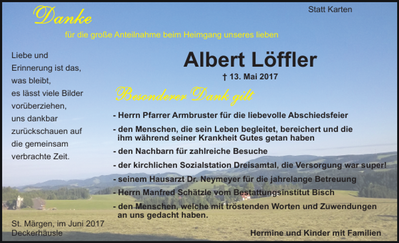 <p>Statt Karten<br />für die große Anteilnahme beim Heimgang unseres lieben<br />Liebe und<br />Erinnerung ist das,<br />was bleibt,</p><p>Albert Löffler<br />† 13. Mai 2017</p><p>es lässt viele Bilder<br />vorüberziehen,<br />uns dankbar<br />zurückschauen auf<br />die gemeinsam<br />verbrachte Zeit.</p><p>- Herrn Pfarrer Armbruster für die liebevolle Abschiedsfeier<br />- den Menschen, die sein Leben begleitet, bereichert und die<br />ihm während seiner Krankheit Gutes getan haben<br />- den Nachbarn für zahlreiche Besuche<br />- der kirchlichen Sozialstation Dreisamtal, die Versorgung war super!<br />- seinem Hausarzt Dr. Neymeyer für die jahrelange Betreuung<br />- Herrn Manfred Schätzle vom Bestattungsinstitut Bisch</p><p>St. Märgen, im Juni 2017<br />Deckerhäusle</p><p>- den Menschen, welche mit tröstenden Worten und Zuwendungen<br />an uns gedacht haben.<br />Hermine und Kinder mit Familien</p>