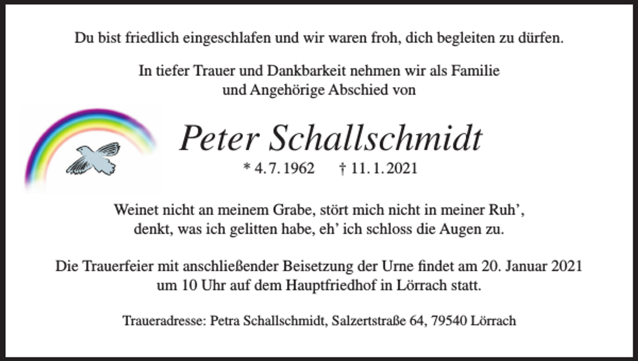 <p>Du bist friedlich eingeschlafen und wir waren froh, dich begleiten zu dürfen.<br />In tiefer Trauer und Dankbarkeit nehmen wir als Familie<br />und Angehörige Abschied von</p><p>Peter Schallschmidt<br />* 4. 7. 1962</p><p>† 11. 1. 2021</p><p>Weinet nicht an meinem Grabe, stört mich nicht in meiner Ruh’,<br />denkt, was ich gelitten habe, eh’ ich schloss die Augen zu.<br />Die Trauerfeier mit anschließender Beisetzung der Urne findet am 20. Januar 2021<br />um 10 Uhr auf dem Hauptfriedhof in Lörrach statt.<br />Traueradresse: Petra Schallschmidt, Salzertstraße 64, 79540 Lörrach</p>