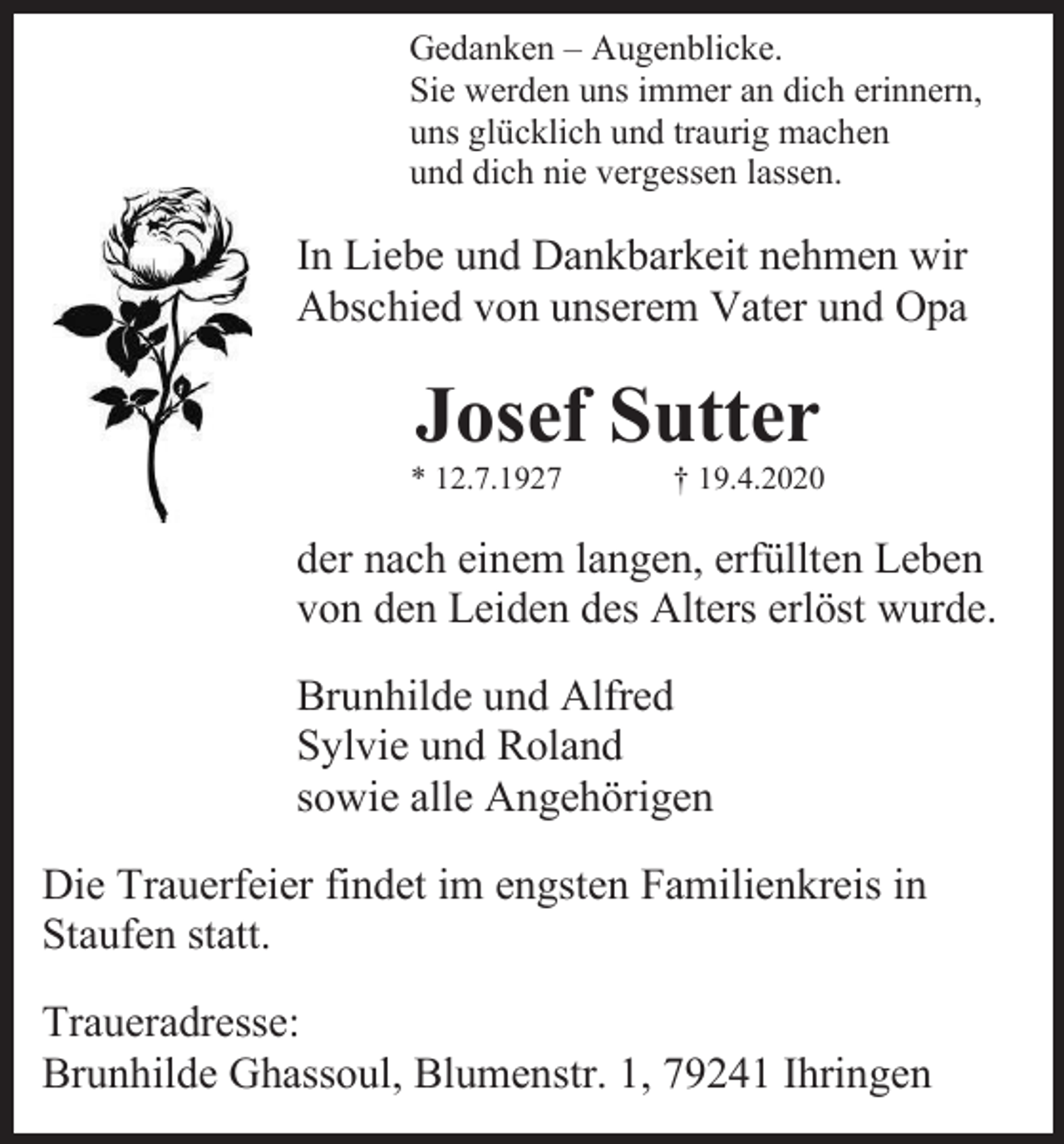 <p>Gedanken – Augenblicke.<br />Sie werden uns immer an dich erinnern,<br />uns glücklich und traurig machen<br />und dich nie vergessen lassen.</p><p>In Liebe und Dankbarkeit nehmen wir<br />Abschied von unserem Vater und Opa</p><p>Josef Sutter<br />* 12.7.1927</p><p>† 19.4.2020</p><p>der nach einem langen, erfüllten Leben<br />von den Leiden des Alters erlöst wurde.<br />Brunhilde und Alfred<br />Sylvie und Roland<br />sowie alle Angehörigen<br />Die Trauerfeier findet im engsten Familienkreis in<br />Staufen statt.<br />Traueradresse:<br />Brunhilde Ghassoul, Blumenstr. 1, 79241 Ihringen</p>