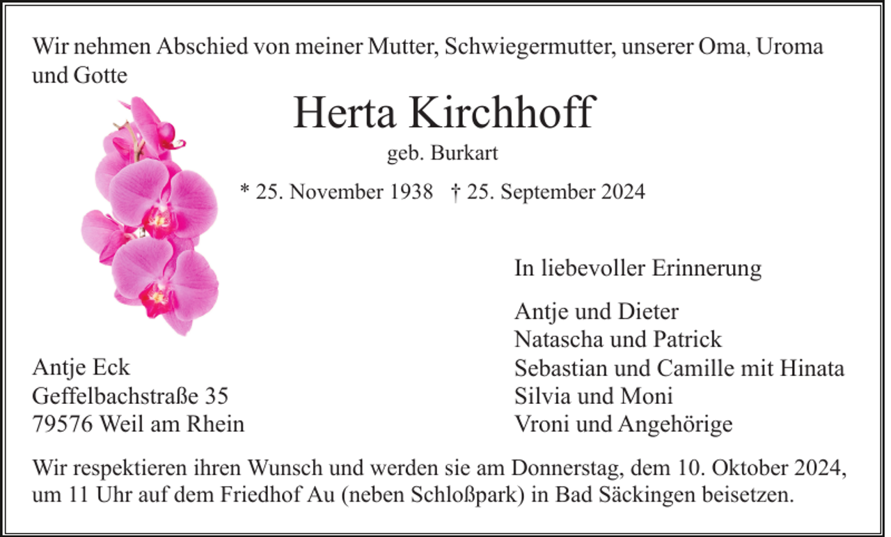 <p>Wir nehmen Abschied von meiner Mutter, Schwiegermutter, unserer Oma, Uroma<br />und Gotte</p><p>Herta Kirchhoff<br />geb. Burkart</p><p>* 25. November 1938 † 25. September 2024</p><p>In liebevoller Erinnerung</p><p>Antje Eck<br />Geffelbachstraße 35<br />79576 Weil am Rhein</p><p>Antje und Dieter<br />Natascha und Patrick<br />Sebastian und Camille mit Hinata<br />Silvia und Moni<br />Vroni und Angehörige</p><p>Wir respektieren ihren Wunsch und werden sie am Donnerstag, dem 10. Oktober 2024,<br />um 11 Uhr auf dem Friedhof Au (neben Schloßpark) in Bad Säckingen beisetzen.</p>