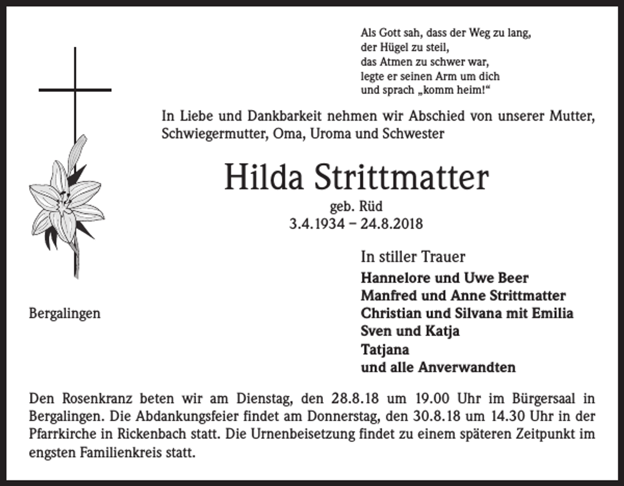 <p>Als Gott sah, dass der Weg zu lang,<br />der Hügel zu steil,<br />das Atmen zu schwer war,<br />legte er seinen Arm um dich<br />und sprach „komm heim!“</p><p>In Liebe und Dankbarkeit nehmen wir Abschied von unserer Mutter,<br />­Schwiegermutter, Oma, Uroma und Schwester</p><p>Hilda Strittmatter<br />geb. Rüd<br />3.4.1934 – 24.8.2018</p><p>In stiller Trauer<br />Bergalingen</p><p>Hannelore und Uwe Beer<br />Manfred und Anne Strittmatter<br />Christian und Silvana mit Emilia<br />Sven und Katja<br />Tatjana<br />und alle Anverwandten</p><p>Den Rosenkranz beten wir am Dienstag, den 28.8.18 um 19.00 Uhr im Bürgersaal in<br />­Bergalingen. Die Abdankungsfeier findet am Donnerstag, den 30.8.18 um 14.30 Uhr in der<br />Pfarrkirche in Rickenbach statt. Die Urnenbeisetzung findet zu einem späteren Zeitpunkt im<br />engsten ­Familienkreis statt.</p>