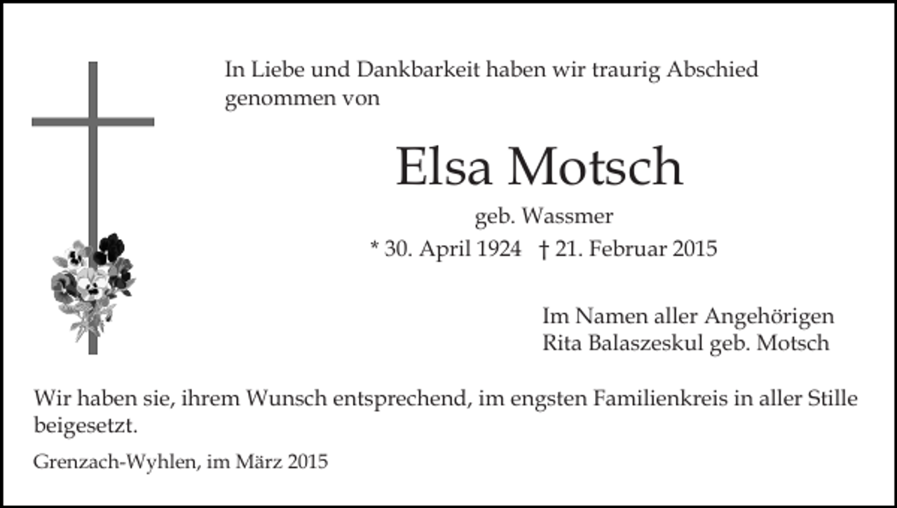 <p>In Liebe und Dankbarkeit haben wir traurig Abschied<br />genommen von</p><p>Elsa Motsch</p><p>geb. Wassmer<br />* 30. April 1924 † 21. Februar 2015<br />Im Namen aller Angehörigen<br />Rita Balaszeskul geb. Motsch<br />Wir haben sie, ihrem Wunsch entsprechend, im engsten Familienkreis in aller Stille<br />beigesetzt.<br />Grenzach-Wyhlen, im März 2015</p>