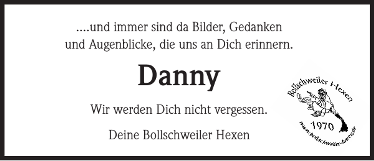 <p>....und immer sind da Bilder, Gedanken<br />und Augenblicke, die uns an Dich erinnern.</p><p>Danny<br />Wir werden Dich nicht vergessen.<br />Deine Bollschweiler Hexen</p>