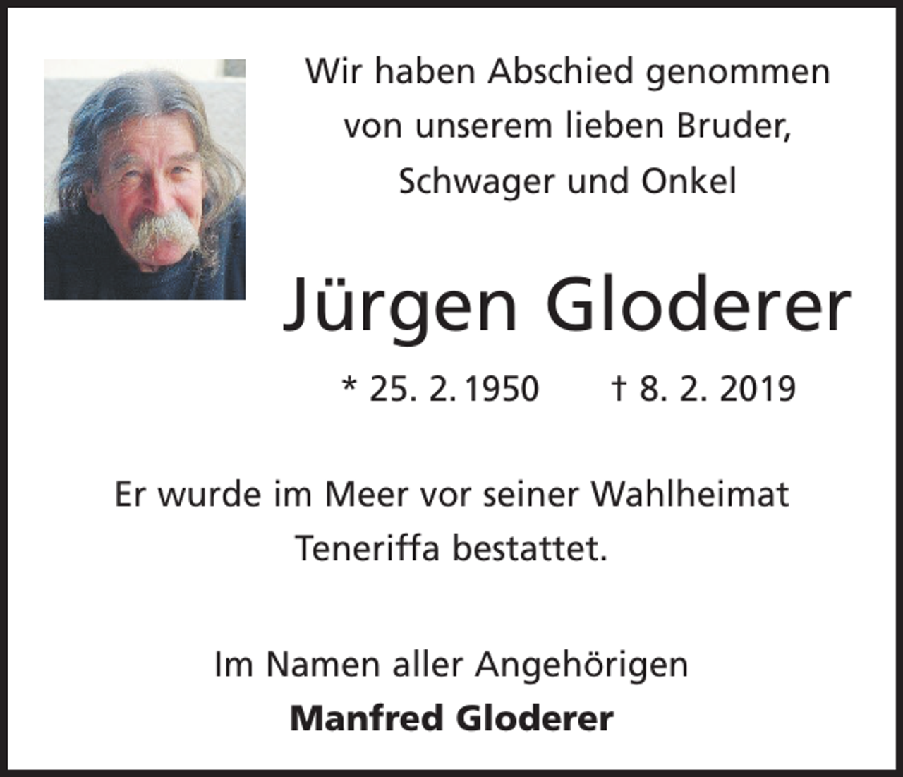 <p>Wir haben Abschied genommen<br />von unserem lieben Bruder,<br />Schwager und Onkel</p><p>Jürgen Gloderer<br />* 25. 2. 1950 † 8. 2. 2019<br />Er wurde im Meer vor seiner Wahlheimat<br />Teneriffa bestattet.<br />Im Namen aller Angehörigen<br />Manfred Gloderer</p>