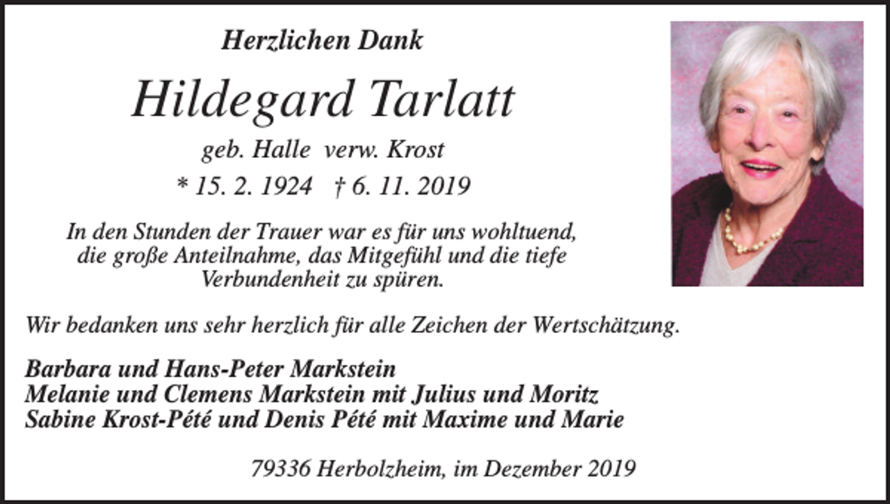 <p>Herzlichen Dank</p><p>Hildegard Tarlatt<br />geb. Halle verw. Krost<br />* 15. 2. 1924 † 6. 11. 2019<br />In den Stunden der Trauer war es für uns wohltuend,<br />die große Anteilnahme, das Mitgefühl und die tiefe<br />Verbundenheit zu spüren.<br />Wir bedanken uns sehr herzlich für alle Zeichen der Wertschätzung.</p><p>Barbara und Hans-Peter Markstein<br />Melanie und Clemens Markstein mit Julius und Moritz<br />Sabine Krost-Pété und Denis Pété mit Maxime und Marie<br />79336 Herbolzheim, im Dezember 2019</p>