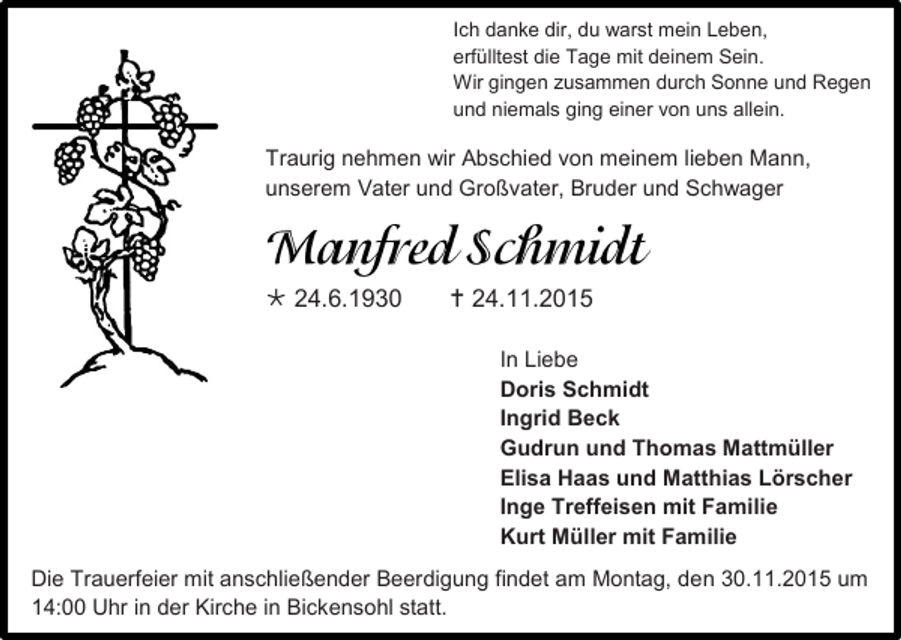 <p>Ich danke dir, du warst mein Leben,<br />erfülltest die Tage mit deinem Sein.<br />Wir gingen zusammen durch Sonne und Regen<br />und niemals ging einer von uns allein.</p><p>Traurig nehmen wir Abschied von meinem lieben Mann,<br />unserem Vater und Großvater, Bruder und Schwager</p><p> 24.6.1930</p><p> 24.11.2015<br />In Liebe<br />Doris Schmidt<br />Ingrid Beck<br />Gudrun und Thomas Mattmüller<br />Elisa Haas und Matthias Lörscher<br />Inge Treffeisen mit Familie<br />Kurt Müller mit Familie</p><p>Die Trauerfeier mit anschließender Beerdigung findet am Montag, den 30.11.2015 um<br />14:00 Uhr in der Kirche in Bickensohl statt.</p>