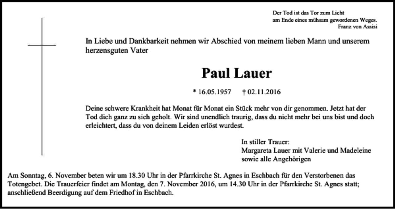 <p>Der Tod ist das Tor zum Licht<br />am Ende eines mühsam gewordenen Weges.<br />Franz von Assisi</p><p>In Liebe und Dankbarkeit nehmen wir Abschied von meinem lieben Mann und unserem<br />herzensguten Vater</p><p>Paul Lauer<br />* 16.05.1957</p><p>† 02.11.2016</p><p>Deine schwere Krankheit hat Monat für Monat ein Stück mehr von dir genommen. Jetzt hat der<br />Tod dich ganz zu sich geholt. Wir sind unendlich traurig, dass du nicht mehr bei uns bist und doch<br />erleichtert, dass du von deinem Leiden erlöst wurdest.<br />In stiller Trauer:<br />Margareta Lauer mit Valerie und Madeleine<br />sowie alle Angehörigen<br />Am Sonntag, 6. November beten wir um 18.30 Uhr in der Pfarrkirche St. Agnes in Eschbach für den Verstorbenen das<br />Totengebet. Die Trauerfeier findet am Montag, den 7. November 2016, um 14.30 Uhr in der Pfarrkirche St. Agnes statt;<br />anschließend Beerdigung auf dem Friedhof in Eschbach.</p>