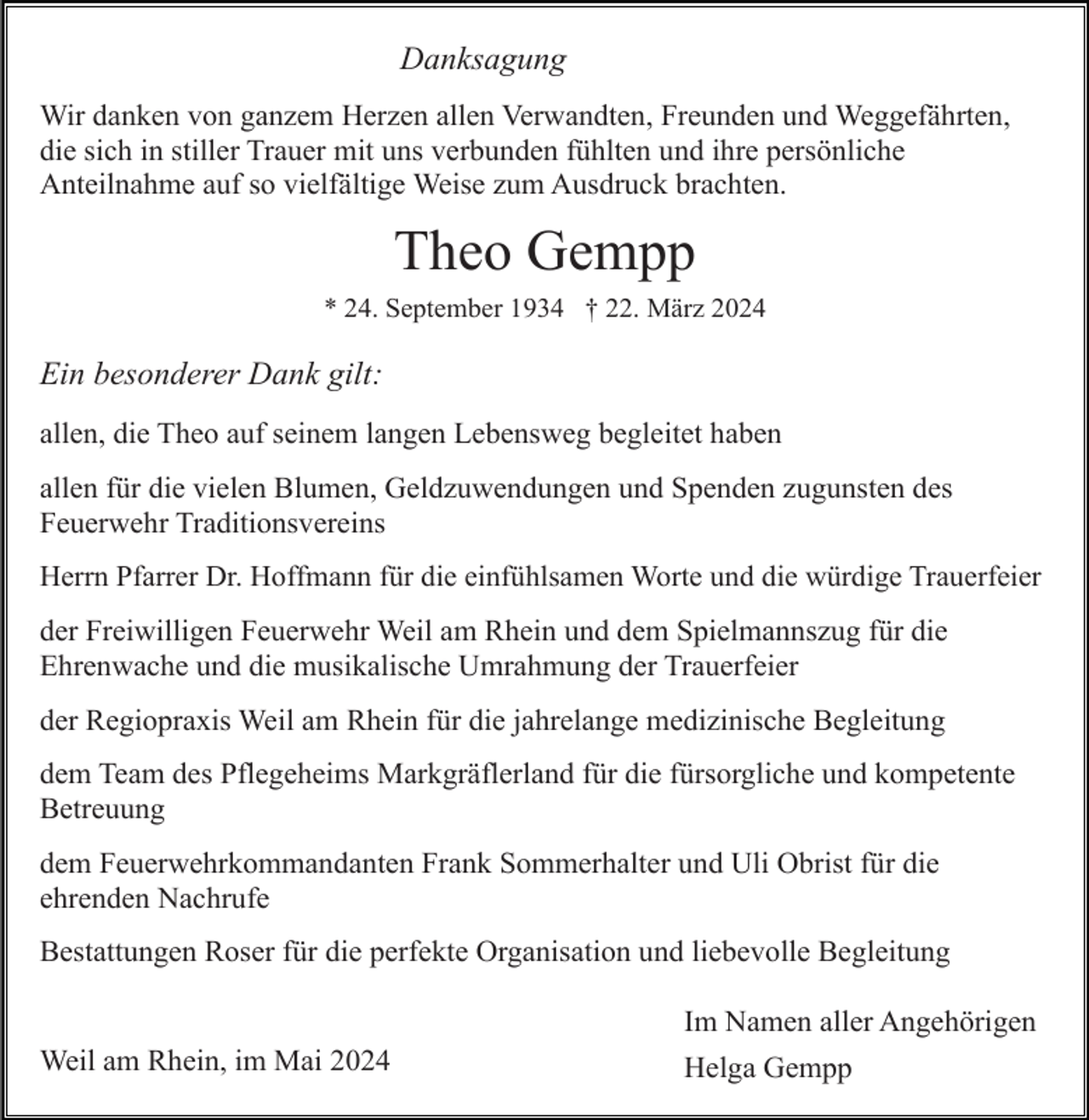 <p>Danksagung<br />Wir danken von ganzem Herzen allen Verwandten, Freunden und Weggefährten,<br />die sich in stiller Trauer mit uns verbunden fühlten und ihre persönliche<br />Anteilnahme auf so vielfältige Weise zum Ausdruck brachten.</p><p>Theo Gempp<br />* 24. September 1934 † 22. März 2024</p><p>Ein besonderer Dank gilt:<br />allen, die Theo auf seinem langen Lebensweg begleitet haben<br />allen für die vielen Blumen, Geldzuwendungen und Spenden zugunsten des<br />Feuerwehr Traditionsvereins<br />Herrn Pfarrer Dr. Hoffmann für die einfühlsamen Worte und die würdige Trauerfeier</p><p>der Freiwilligen Feuerwehr Weil am Rhein und dem Spielmannszug für die<br />Ehrenwache und die musikalische Umrahmung der Trauerfeier<br />der Regiopraxis Weil am Rhein für die jahrelange medizinische Begleitung<br />dem Team des Pflegeheims Markgräflerland für die fürsorgliche und kompetente<br />Betreuung<br />dem Feuerwehrkommandanten Frank Sommerhalter und Uli Obrist für die<br />ehrenden Nachrufe<br />Bestattungen Roser für die perfekte Organisation und liebevolle Begleitung<br />Im Namen aller Angehörigen<br />Weil am Rhein, im Mai 2024</p><p>Helga Gempp</p>