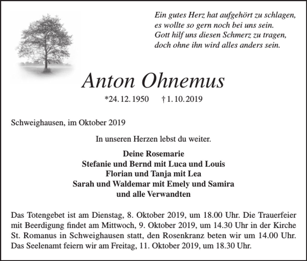 <p>Ein gutes Herz hat aufgehört zu schlagen,<br />es wollte so gern noch bei uns sein.<br />Gott hilf uns diesen Schmerz zu tragen,<br />doch ohne ihn wird alles anders sein.</p><p>Anton Ohnemus<br />*24. 12. 1950</p><p>† 1. 10. 2019</p><p>Schweighausen, im Oktober 2019<br />In unseren Herzen lebst du weiter.<br />Deine Rosemarie<br />Stefanie und Bernd mit Luca und Louis<br />Florian und Tanja mit Lea<br />Sarah und Waldemar mit Emely und Samira<br />und alle Verwandten<br />Das Totengebet ist am Dienstag, 8. Oktober 2019, um 18.00 Uhr. Die Trauerfeier<br />mit Beerdigung findet am Mittwoch, 9. Oktober 2019, um 14.30 Uhr in der Kirche<br />St. Romanus in Schweighausen statt, den Rosenkranz beten wir um 14.00 Uhr.<br />Das Seelenamt feiern wir am Freitag, 11. Oktober 2019, um 18.30 Uhr.</p>
