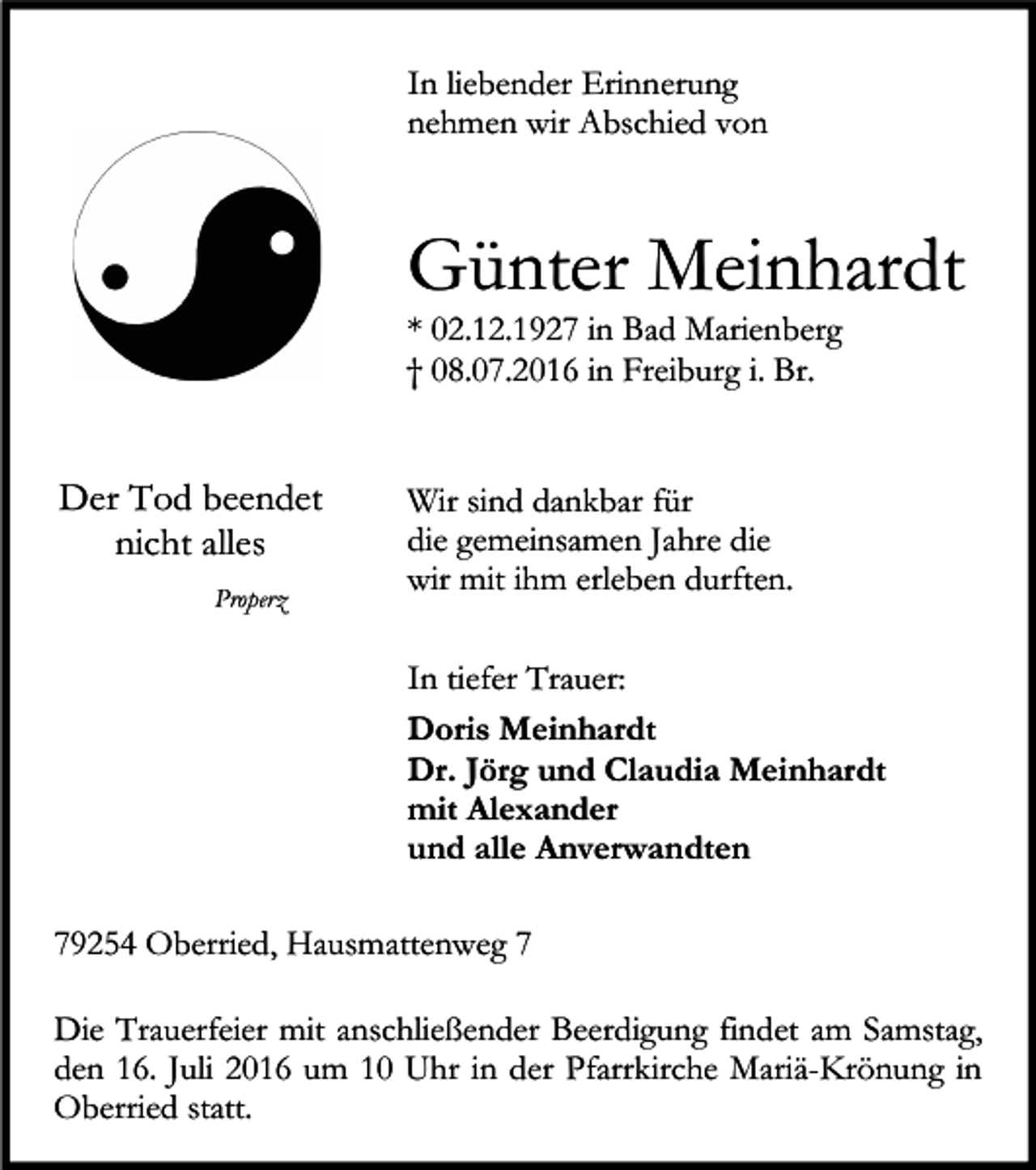 <p>In liebender Erinnerung<br />nehmen wir Abschied von</p><p>Günter Meinhardt<br />* 02.12.1927 in Bad Marienberg<br />† 08.07.2016 in Freiburg i. Br.</p><p>Der Tod beendet<br />nicht alles<br />Properz</p><p>Wir sind dankbar für<br />die gemeinsamen Jahre die<br />wir mit ihm erleben durften.<br />In tiefer Trauer:<br />Doris Meinhardt<br />Dr. Jörg und Claudia Meinhardt<br />mit Alexander<br />und alle Anverwandten</p><p>79254 Oberried, Hausmattenweg 7<br />Die Trauerfeier mit anschließender Beerdigung findet am Samstag,<br />den 16. Juli 2016 um 10 Uhr in der Pfarrkirche Mariä-Krönung in<br />Oberried statt.</p>
