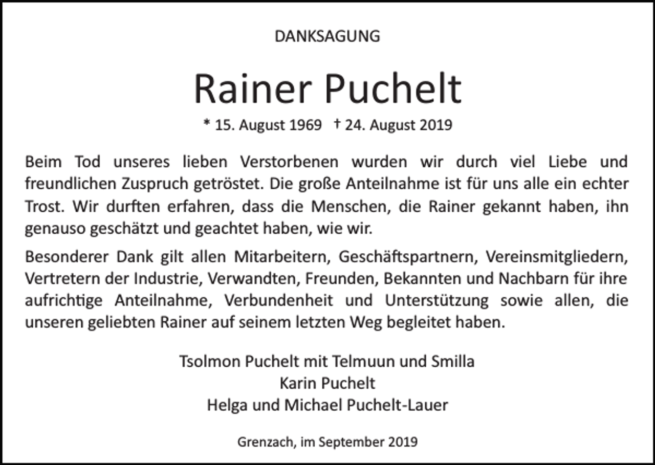 <p>DANKSAGUNG</p><p>Rainer Puchelt<br />* 15. August 1969 † 24. August 2019</p><p>Beim Tod unseres lieben Verstorbenen wurden wir durch viel Liebe und<br />freundlichen Zuspruch getröstet. Die große Anteilnahme ist für uns alle ein echter<br />Trost. Wir dur�en erfahren, dass die Menschen, die Rainer gekannt haben, ihn<br />genauso geschätzt und geachtet haben, wie wir.<br />Besonderer Dank gilt allen Mitarbeitern, Geschä�spartnern, Vereinsmitgliedern,<br />Vertretern der Industrie, Verwandten, Freunden, Bekannten und Nachbarn für ihre<br />aufrich�ge Anteilnahme, Verbundenheit und Unterstützung sowie allen, die<br />unseren geliebten Rainer auf seinem letzten Weg begleitet haben.<br />Tsolmon Puchelt mit Telmuun und Smilla<br />Karin Puchelt<br />Helga und Michael Puchelt­Lauer<br />Grenzach, im September 2019</p>