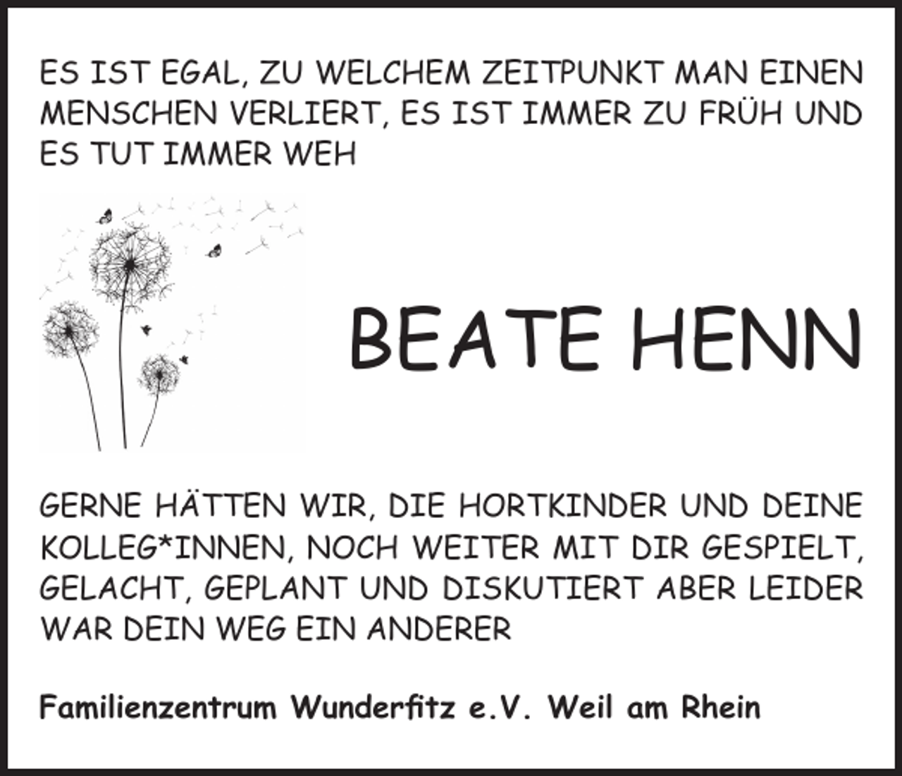 <p>ES IST EGAL, ZU WELCHEM ZEITPUNKT MAN EINEN<br />MENSCHEN VERLIERT, ES IST IMMER ZU FRÜH UND<br />ES TUT IMMER WEH</p><p>BEATE HENN<br />GERNE HÄTTEN WIR, DIE HORTKINDER UND DEINE<br />KOLLEG*INNEN, NOCH WEITER MIT DIR GESPIELT,<br />GELACHT, GEPLANT UND DISKUTIERT ABER LEIDER<br />WAR DEIN WEG EIN ANDERER<br />Familienzentrum Wunderfitz e.V. Weil am Rhein</p>