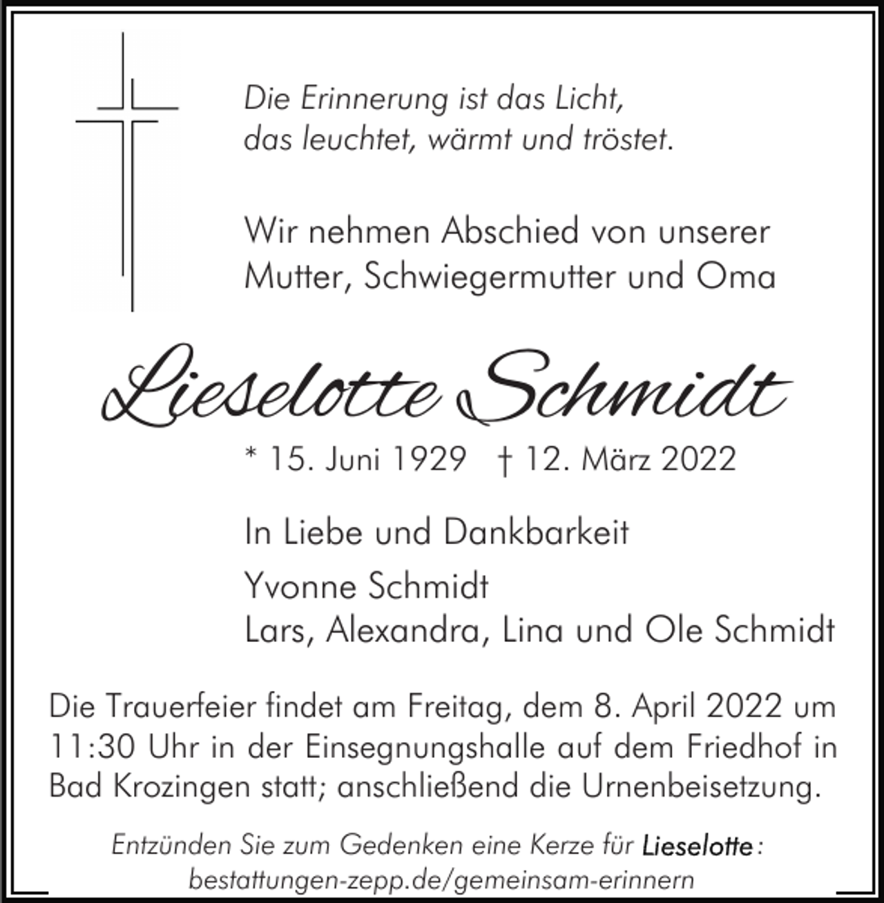 <p>Die Erinnerung ist das Licht,<br />das leuchtet, wärmt und tröstet.</p><p>Wir nehmen Abschied von unserer<br />Mutter, Schwiegermutter und Oma</p><p>Lieselotte Schmidt<br />* 15. Juni 1929 † 12. März 2022</p><p>In Liebe und Dankbarkeit<br />Yvonne Schmidt<br />Lars, Alexandra, Lina und Ole Schmidt<br />Die Trauerfeier findet am Freitag, dem 8. April 2022 um<br />11:30 Uhr in der Einsegnungshalle auf dem Friedhof in<br />Bad Krozingen statt; anschließend die Urnenbeisetzung.<br />Entzünden Sie zum Gedenken eine Kerze für<br />bestattungen-zepp.de/gemeinsam-erinnern</p><p>:</p>