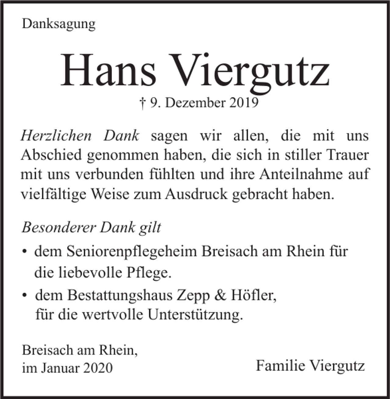 <p>Danksagung</p><p>Hans Viergutz<br />† 9. Dezember 2019</p><p>Herzlichen Dank sagen wir allen, die mit uns<br />Abschied genommen haben, die sich in stiller Trauer<br />mit uns verbunden fühlten und ihre Anteilnahme auf<br />vielfältige Weise zum Ausdruck gebracht haben.<br />Besonderer Dank gilt<br />• dem Seniorenpflegeheim Breisach am Rhein für<br />die liebevolle Pflege.<br />• dem Bestattungshaus Zepp &amp; Höfler,<br />für die wertvolle Unterstützung.<br />Breisach am Rhein,<br />im Januar 2020</p><p>Familie Viergutz</p>