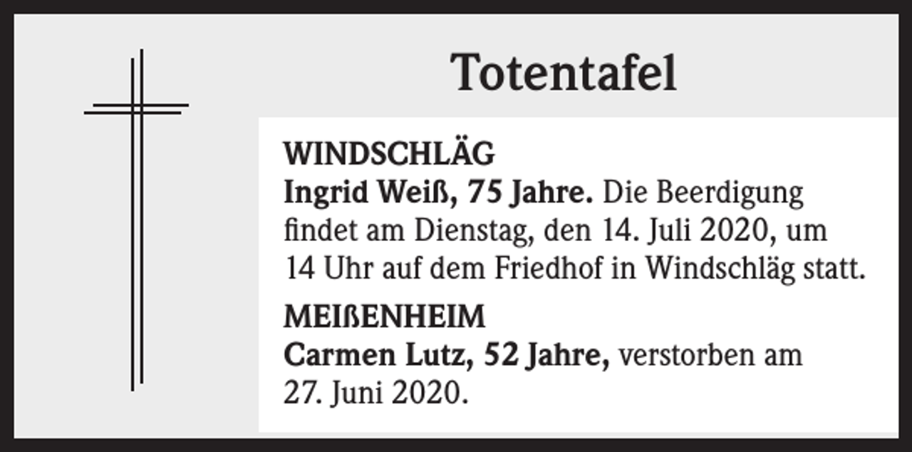 <p>Totentafel<br />WINDSCHLÄG<br />Ingrid Weiß, 75 Jahre. Die Beerdigung<br />findet am Dienstag, den 14. Juli 2020, um<br />14 Uhr auf dem Friedhof in Windschläg statt.<br />MEIßENHEIM<br />Carmen Lutz, 52 Jahre, verstorben am<br />27. Juni 2020.</p>