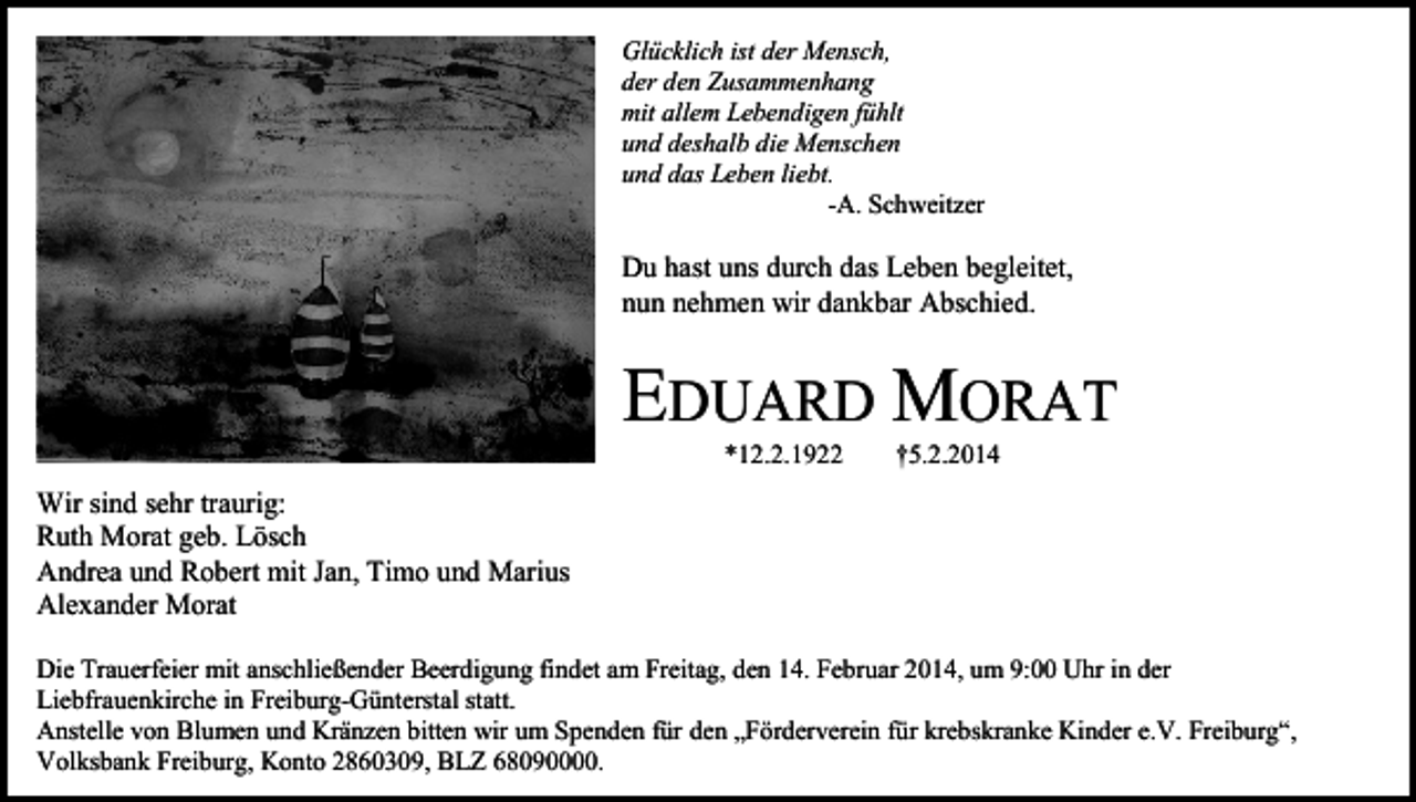 <p>Glücklich ist der Mensch,<br />der den Zusammenhang<br />mit allem Lebendigen fühlt<br />und deshalb die Menschen<br />und das Leben liebt.<br />-A. Schweitzer</p><p>Du hast uns durch das Leben begleitet,<br />nun nehmen wir dankbar Abschied.</p><p>EDUARD MORAT<br />*12.2.1922</p><p>†5.2.2014</p><p>Wir sind sehr traurig:<br />Ruth Morat geb. Lösch<br />Andrea und Robert mit Jan, Timo und Marius<br />Alexander Morat<br />Die Trauerfeier mit anschließender Beerdigung findet am Freitag, den 14. Februar 2014, um 9:00 Uhr in der<br />Liebfrauenkirche in Freiburg-Günterstal statt.<br />Anstelle von Blumen und Kränzen bitten wir um Spenden für den „Förderverein für krebskranke Kinder e.V. Freiburg“,<br />Volksbank Freiburg, Konto 2860309, BLZ 68090000.</p>