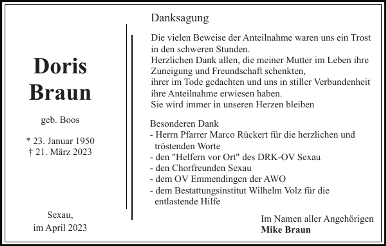 <p>Danksagung</p><p>Doris<br />Braun<br />geb. Boos<br />* 23. Januar 1950<br />† 21. März 2023</p><p>Sexau,<br />im April 2023</p><p>Die vielen Beweise der Anteilnahme waren uns ein Trost<br />in den schweren Stunden.<br />Herzlichen Dank allen, die meiner Mutter im Leben ihre<br />Zuneigung und Freundschaft schenkten,<br />ihrer im Tode gedachten und uns in stiller Verbundenheit<br />ihre Anteilnahme erwiesen haben.<br />Sie wird immer in unseren Herzen bleiben<br />Besonderen Dank<br />- Herrn Pfarrer Marco Rückert für die herzlichen und<br />tröstenden Worte<br />- den "Helfern vor Ort" des DRK-OV Sexau<br />- den Chorfreunden Sexau<br />- dem OV Emmendingen der AWO<br />- dem Bestattungsinstitut Wilhelm Volz für die<br />entlastende Hilfe<br />Im Namen aller Angehörigen<br />Mike Braun</p>