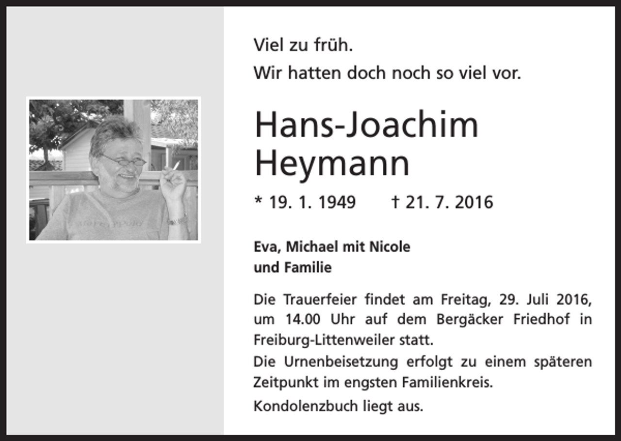 <p>Viel zu früh.<br />Wir hatten doch noch so viel vor.</p><p>Hans-Joachim<br />Heymann<br />* 19. 1. 1949 † 21. 7. 2016<br />Eva, Michael mit Nicole<br />und Familie<br />Die Trauerfeier findet am Freitag, 29. Juli 2016,<br />um 14.00 Uhr auf dem Bergäcker ­<br />Friedhof in<br />Freiburg-Litten­weiler statt.<br />Die Urnenbeisetzung erfolgt zu einem späteren<br />Zeitpunkt im engsten Familienkreis.<br />Kondolenzbuch liegt aus.</p>