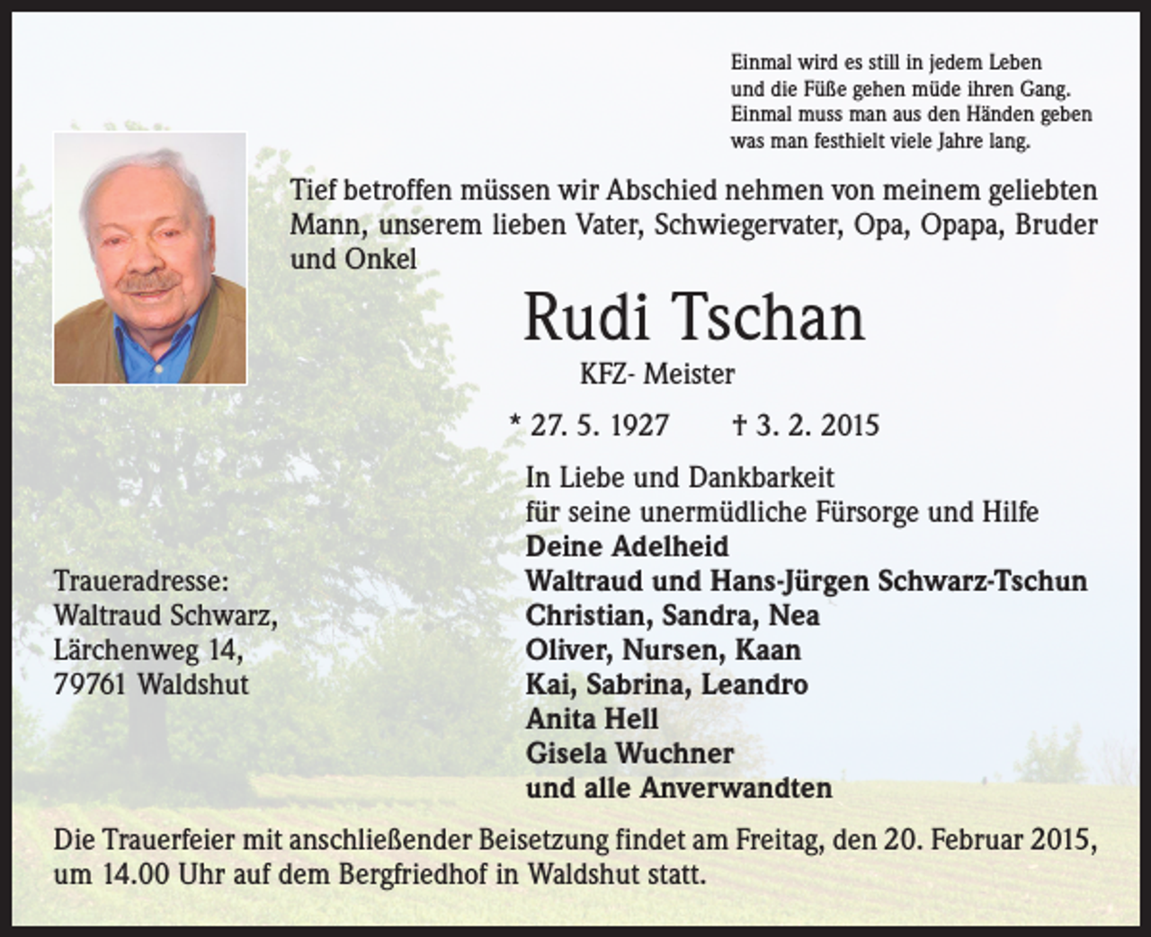<p>Einmal wird es still in jedem Leben<br />und die Füße gehen müde ihren Gang.<br />Einmal muss man aus den Händen geben<br />was man festhielt viele Jahre lang.</p><p>Tief betroffen müssen wir Abschied nehmen von meinem geliebten<br />Mann, unserem lieben Vater, Schwiegervater, Opa, Opapa, Bruder<br />und Onkel</p><p>Rudi Tschan<br />KFZ- Meister</p><p>* 27. 5. 1927 † 3. 2. 2015</p><p>Traueradresse:<br />Waltraud Schwarz,<br />Lärchenweg 14,<br />79761 Waldshut</p><p>In Liebe und Dankbarkeit<br />für seine unermüdliche Fürsorge und Hilfe<br />Deine Adelheid<br />Waltraud und Hans-Jürgen Schwarz-Tschun<br />Christian, Sandra, Nea<br />Oliver, Nursen, Kaan<br />Kai, Sabrina, Leandro<br />Anita Hell<br />Gisela Wuchner<br />und alle Anverwandten</p><p>Die Trauerfeier mit anschließender Beisetzung findet am Freitag, den 20. Februar 2015,<br />um 14.00 Uhr auf dem Bergfriedhof in Waldshut statt.</p>