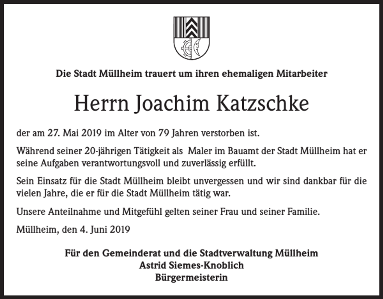 <p>Die Stadt Müllheim trauert um ihren ehemaligen Mitarbeiter</p><p>Herrn Joachim Katzschke<br />der am 27. Mai 2019 im Alter von 79 Jahren verstorben ist.<br />Während seiner 20-jährigen Tätigkeit als Maler im Bauamt der Stadt Müllheim hat er<br />seine Aufgaben verantwortungsvoll und zuverlässig erfüllt.<br />Sein Einsatz für die Stadt Müllheim bleibt unvergessen und wir sind dankbar für die<br />vielen Jahre, die er für die Stadt Müllheim tätig war.<br />Unsere Anteilnahme und Mitgefühl gelten seiner Frau und seiner Familie.<br />Müllheim, den 4. Juni 2019<br />Für den Gemeinderat und die Stadtverwaltung Müllheim<br />Astrid Siemes-Knoblich<br />Bürgermeisterin</p>