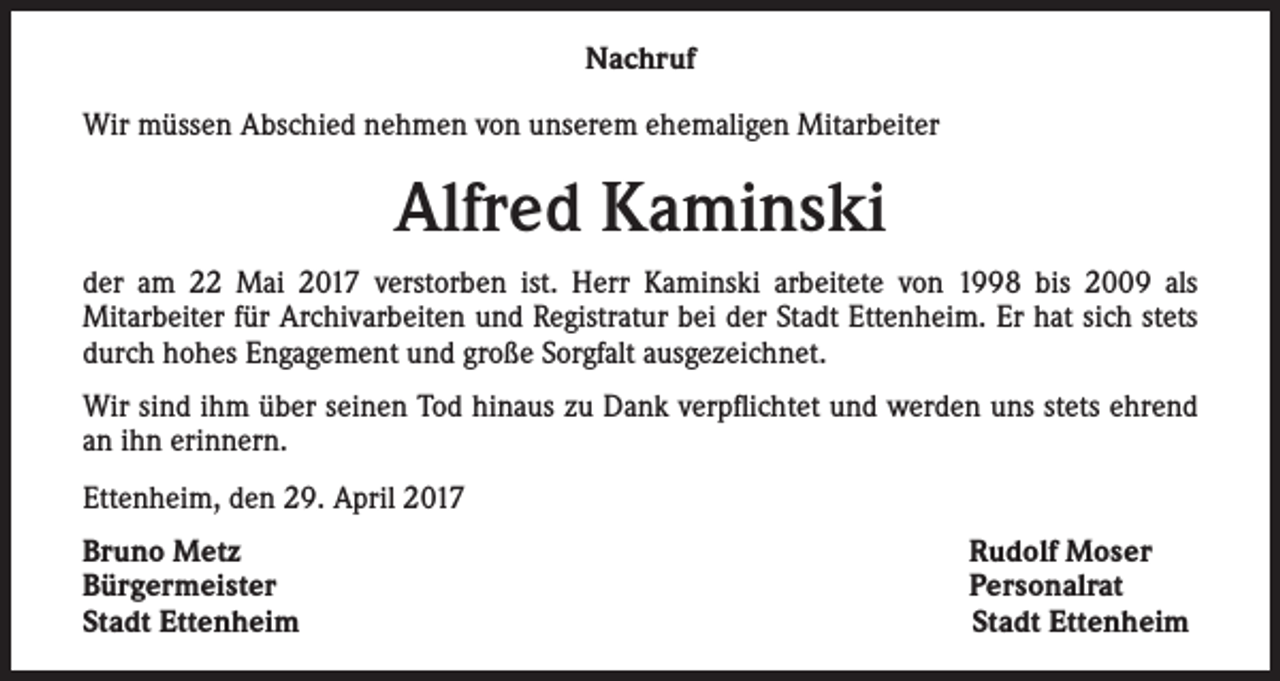 <p>Nachruf<br />Wir müssen Abschied nehmen von unserem ehemaligen Mitarbeiter</p><p>Alfred Kaminski<br />der am 22 Mai 2017 verstorben ist. Herr Kaminski arbeitete von 1998 bis 2009 als<br />Mitarbeiter für Archivarbeiten und Registratur bei der Stadt Ettenheim. Er hat sich stets<br />durch hohes Engagement und große Sorgfalt ausgezeichnet.<br />Wir sind ihm über seinen Tod hinaus zu Dank verpflichtet und werden uns stets ehrend<br />an ihn erinnern.<br />Ettenheim, den 29. April 2017<br />Bruno Metz<br />Bürgermeister<br />Stadt Ettenheim</p><p>Rudolf Moser<br />Personalrat<br />Stadt Ettenheim</p>