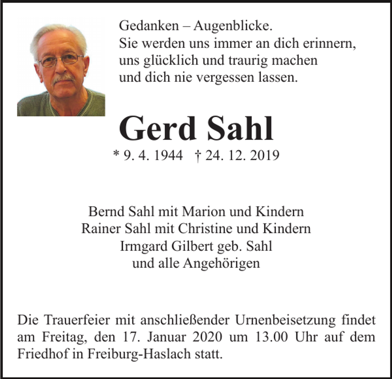 <p>Gedanken – Augenblicke.<br />Sie werden uns immer an dich erinnern,<br />uns glücklich und traurig machen<br />und dich nie vergessen lassen.</p><p>Gerd Sahl</p><p>* 9. 4. 1944 † 24. 12. 2019</p><p>Bernd Sahl mit Marion und Kindern<br />Rainer Sahl mit Christine und Kindern<br />Irmgard Gilbert geb. Sahl<br />und alle Angehörigen</p><p>Die Trauerfeier mit anschließender Urnenbeisetzung findet<br />am Freitag, den 17. Januar 2020 um 13.00 Uhr auf dem<br />Friedhof in Freiburg-Haslach statt.</p>
