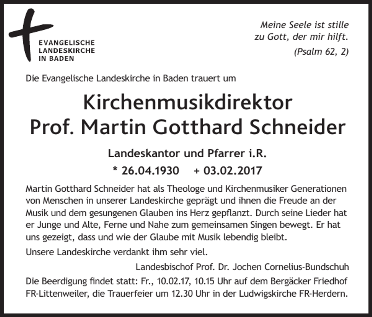 <p>Meine Seele ist stille<br />zu Gott, der mir hilft.<br />(Psalm 62, 2)<br />Die Evangelische Landeskirche in Baden trauert um</p><p>Kirchenmusikdirektor<br />Prof. Martin Gotthard Schneider<br />Landeskantor und Pfarrer i.R.<br />* 26.04.1930</p><p>+ 03.02.2017</p><p>Martin Gotthard Schneider hat als Theologe und Kirchenmusiker Generationen<br />von Menschen in unserer Landeskirche geprägt und ihnen die Freude an der<br />Musik und dem gesungenen Glauben ins Herz gepflanzt. Durch seine Lieder hat<br />er Junge und Alte, Ferne und Nahe zum gemeinsamen Singen bewegt. Er hat<br />uns gezeigt, dass und wie der Glaube mit Musik lebendig bleibt.<br />Unsere Landeskirche verdankt ihm sehr viel.<br />Landesbischof Prof. Dr. Jochen Cornelius-Bundschuh<br />Die Beerdigung findet statt: Fr., 10.02.17, 10.15 Uhr auf dem Bergäcker Friedhof<br />FR-Littenweiler, die Trauerfeier um 12.30 Uhr in der Ludwigskirche FR-Herdern.</p>