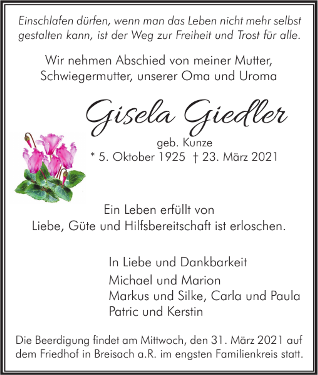 <p>Einschlafen dürfen, wenn man das Leben nicht mehr selbst<br />gestalten kann, ist der Weg zur Freiheit und Trost für alle.</p><p>Wir nehmen Abschied von meiner Mutter,<br />Schwiegermutter, unserer Oma und Uroma</p><p>Gisela Gied ler<br />geb. Kunze<br />* 5. Oktober 1925 † 23. März 2021</p><p>Ein Leben erfüllt von<br />Liebe, Güte und Hilfsbereitschaft ist erloschen.<br />In Liebe und Dankbarkeit<br />Michael und Marion<br />Markus und Silke, Carla und Paula<br />Patric und Kerstin<br />Die Beerdigung findet am Mittwoch, den 31. März 2021 auf<br />dem Friedhof in Breisach a.R. im engsten Familienkreis statt.</p>