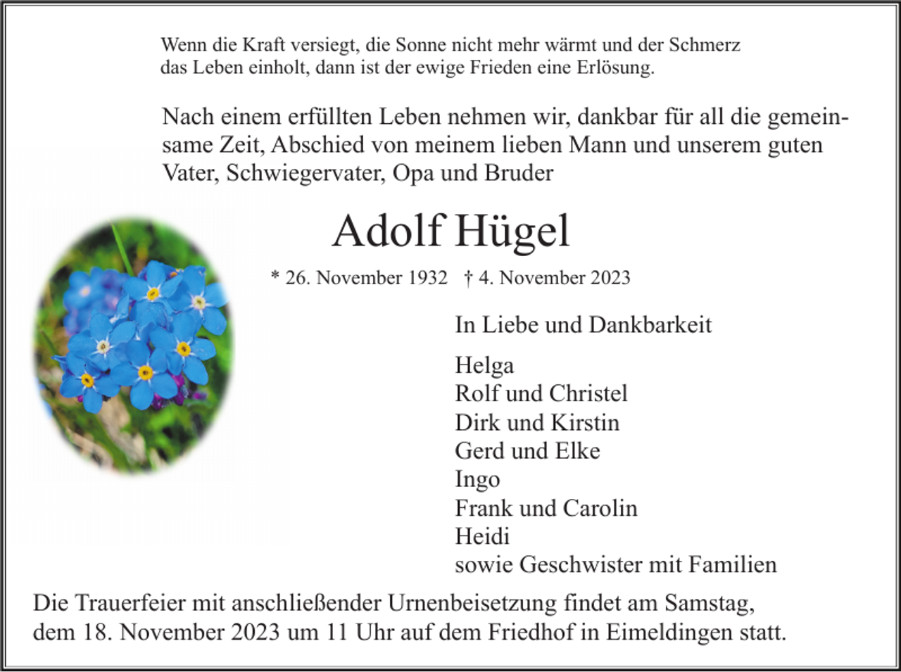 <p>Wenn die Kraft versiegt, die Sonne nicht mehr wärmt und der Schmerz<br />das Leben einholt, dann ist der ewige Frieden eine Erlösung.</p><p>Nach einem erfüllten Leben nehmen wir, dankbar für all die gemeinsame Zeit, Abschied von meinem lieben Mann und unserem guten<br />Vater, Schwiegervater, Opa und Bruder</p><p>Adolf Hügel<br />* 26. November 1932 † 4. November 2023</p><p>In Liebe und Dankbarkeit<br />Helga<br />Rolf und Christel<br />Dirk und Kirstin<br />Gerd und Elke<br />Ingo<br />Frank und Carolin<br />Heidi<br />sowie Geschwister mit Familien<br />Die Trauerfeier mit anschließender Urnenbeisetzung findet am Samstag,<br />dem 18. November 2023 um 11 Uhr auf dem Friedhof in Eimeldingen statt.</p>