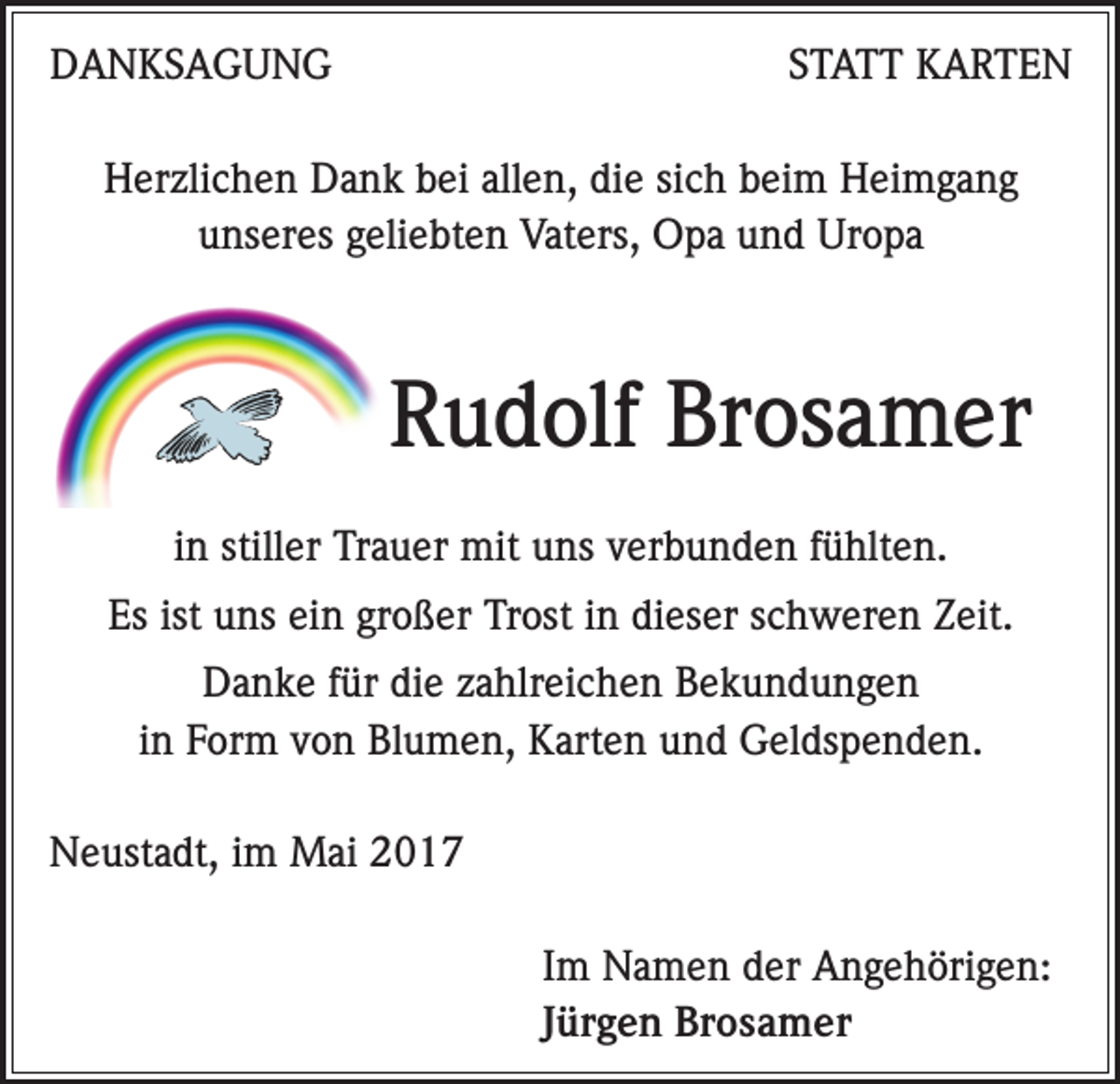 <p>DANKSAGUNG</p><p>STATT KARTEN</p><p>Herzlichen Dank bei allen, die sich beim Heimgang<br />unseres geliebten Vaters, Opa und Uropa</p><p>Rudolf Brosamer<br />in stiller Trauer mit uns verbunden fühlten.<br />Es ist uns ein großer Trost in dieser schweren Zeit.<br />Danke für die zahlreichen Bekundungen<br />in Form von Blumen, Karten und Geldspenden.<br />Neustadt, im Mai 2017</p><p>Im Namen der Angehörigen:<br />Jürgen Brosamer</p>