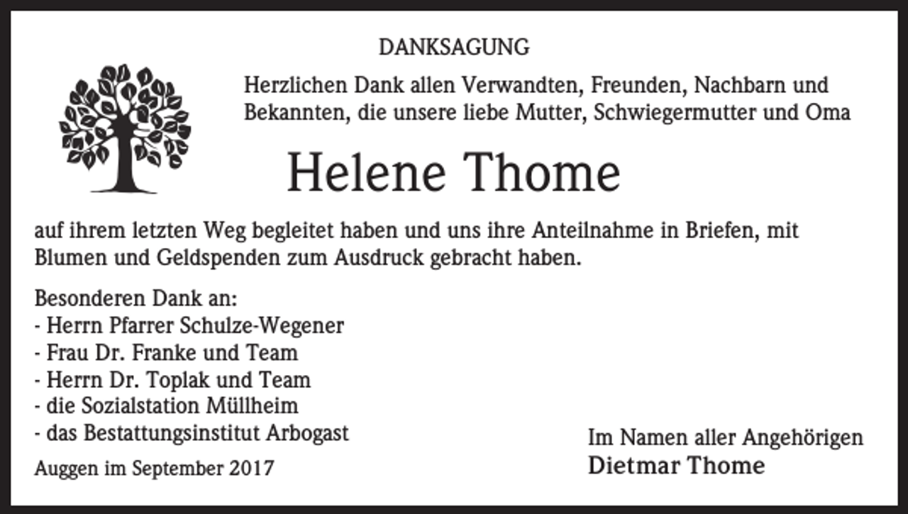 <p>DDANKSAGUNG<br />A N KS A G U N G<br />H er zli c h e n DDank<br />a n k all<br />e n VVerwandten,<br />er w a n dt e n, Freunden,<br />Fr e u n d e n, Nachbarn<br />N a c h b ar n und<br />und<br />Herzlichen<br />allen<br />Bekannten,<br />die<br />B e k a n nt e n, di<br />e uunsere<br />ns er e liliebe<br />e b e Mutter,<br />M utt er, SSchwiegermutter<br />c h wi e g er m utt er uund<br />n d Oma<br />O ma</p><p>Helene<br />H el e n e TThome<br />ho me<br />aauf<br />uf iihrem<br />hr e m lletzten<br />et zt e n Weg<br />W e g begleitet<br />b e gl eit et haben<br />h a b e n und<br />u n d uns<br />u ns iihre<br />hr e Anteilnahme<br />A nt eil n a h m e iin<br />n Briefen,<br />Bri e f e n, mit<br />mit<br />Bl u m e n uund<br />n d Geldspenden<br />G el ds p e n d e n zzum<br />u m Ausdruck<br />A us dr u c k ggebracht<br />e br a c h t haben.<br />h a b e n.<br />Blumen<br />B es o n d er e n Dank<br />Besonderen<br />D a n k aan:<br />n:<br />-- Herrn<br />H err n Pfarrer<br />Pf arr er Schulze-Wegener<br />S c h ul z e- We g e n er<br />-- Frau<br />Fr a u Dr.<br />Dr. Franke<br />Fr a n k e und<br />u n d Team<br />T ea m<br />-- Herrn<br />H err n Dr.<br />Dr. Toplak<br />T o pl a k und<br />u n d Team<br />Te a m<br />-- die<br />di e Sozialstation<br />S o zi alst ati o n Müllheim<br />M üll hei m<br />-- das<br />d as Bestattungsinstitut<br />B est att u n gsi nstit ut Arbogast<br />Ar b o g ast<br />AAuggen<br />u g g e n i im<br />m SSeptember<br />e pt e m b er 22</p><p>IImm Namen<br />N a m e n aller<br />all er Angehörigen<br />A n g e h öri g e n<br />Di<br />e t m a r TThome<br />ho me<br />Dietmar</p>