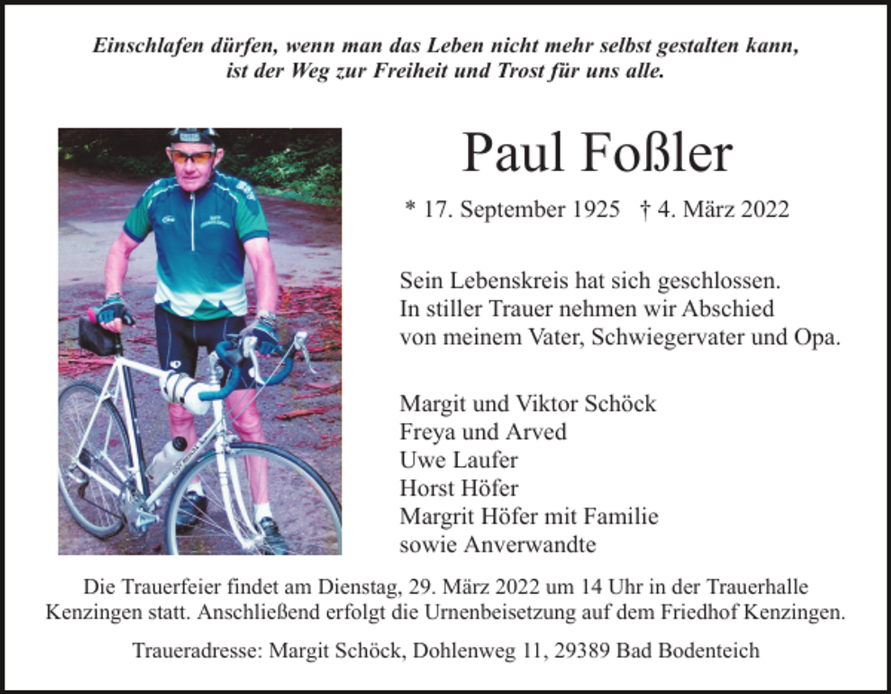 <p>Einschlafen dürfen, wenn man das Leben nicht mehr selbst gestalten kann,<br />ist der Weg zur Freiheit und Trost für uns alle.</p><p>Paul Foßler<br />* 17. September 1925 † 4. März 2022<br />Sein Lebenskreis hat sich geschlossen.<br />In stiller Trauer nehmen wir Abschied<br />von meinem Vater, Schwiegervater und Opa.<br />Margit und Viktor Schöck<br />Freya und Arved<br />Uwe Laufer<br />Horst Höfer<br />Margrit Höfer mit Familie<br />sowie Anverwandte<br />Die Trauerfeier findet am Dienstag, 29. März 2022 um 14 Uhr in der Trauerhalle<br />Kenzingen statt. Anschließend erfolgt die Urnenbeisetzung auf dem Friedhof Kenzingen.<br />Traueradresse: Margit Schöck, Dohlenweg 11, 29389 Bad Bodenteich</p>