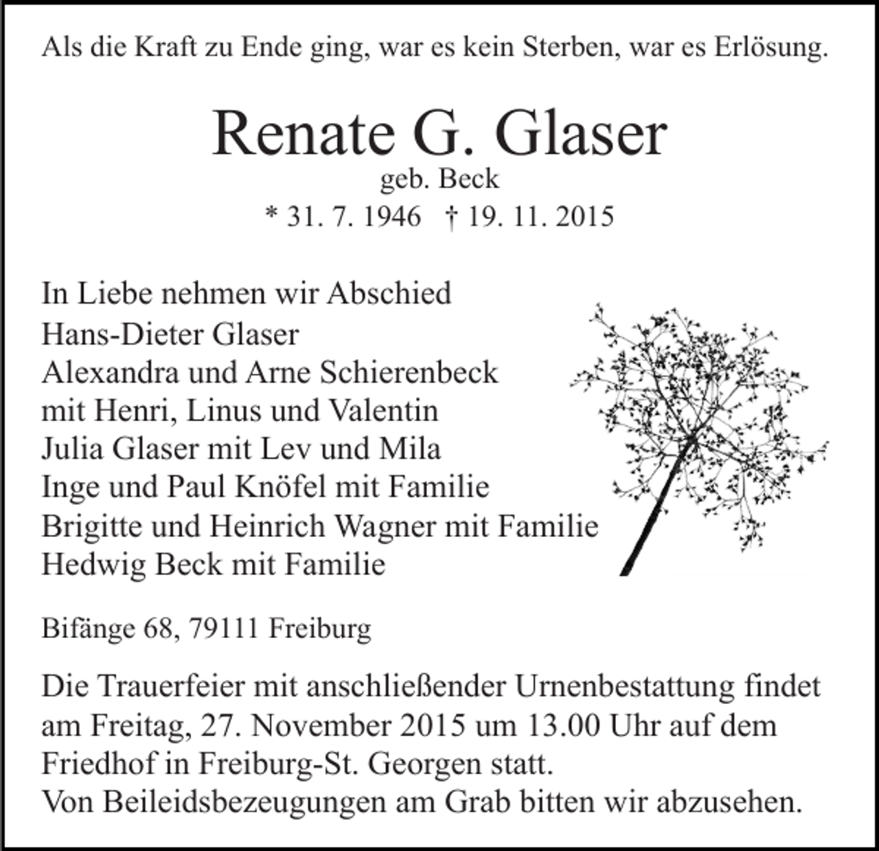 <p>Als die Kraft zu Ende ging, war es kein Sterben, war es Erlösung.</p><p>Renate G. Glaser<br />geb. Beck<br />* 31. 7. 1946 † 19. 11. 2015</p><p>In Liebe nehmen wir Abschied<br />Hans-Dieter Glaser<br />Alexandra und Arne Schierenbeck<br />mit Henri, Linus und Valentin<br />Julia Glaser mit Lev und Mila<br />Inge und Paul Knöfel mit Familie<br />Brigitte und Heinrich Wagner mit Familie<br />Hedwig Beck mit Familie<br />Bifänge 68, 79111 Freiburg</p><p>Die Trauerfeier mit anschließender Urnenbestattung findet<br />am Freitag, 27. November 2015 um 13.00 Uhr auf dem<br />Friedhof in Freiburg-St. Georgen statt.<br />Von Beileidsbezeugungen am Grab bitten wir abzusehen.</p>